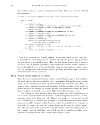 376 CHAPTER 12 Deconstruction and pattern matching
may evaluate to false. Here’s an example from Noda Time in a tool used to build
documentation:
private string GetUid(TypeReference type, bool useTypeArgumentNames)
{
switch (type)
{
case ByReferenceType brt:
return $"{GetUid(brt.ElementType, useTypeArgumentNames)}@";
case GenericParameter gp when useTypeArgumentNames:
return gp.Name;
case GenericParameter gp when gp.DeclaringType != null:
return $"`{gp.Position}";
case GenericParameter gp when gp.DeclaringMethod != null:
return $"``{gp.Position}";
case GenericParameter gp:
throw new InvalidOperationException(
"Unhandled generic parameter");
case GenericInstanceType git:
return "(This part of the real code is long and irrelevant)";
default:
return type.FullName.Replace('/', '.');
}
}
I have four patterns that handle generic parameters based on the useType-
ArgumentNames method parameter and then whether the generic type parameter
was introduced in a method or a type. The case that throws an exception is almost a
default case for generic parameters, indicating that it’s come across a situation I
haven’t thought about yet. The fact that I’m using the same pattern variable name
(gp) for multiple cases raises another natural question: what’s the scope of a pattern
variable introduced in a case label?
12.6.2 Pattern variable scope for case labels
If you declare a local variable directly within a case body, the scope of that variable is
the whole switch statement, including other case bodies. That’s still true (and unfor-
tunate, in my opinion), but it doesn’t include variables declared within case labels. The
scope of those variables is just the body associated with that case label. That applies to
pattern variables declared by the pattern, pattern variables declared within the guard
clause, and any out variables (see section 14.2) declared in the guard clause.
That’s almost certainly what you want, and it’s useful in terms of allowing you to
use the same pattern variables for multiple cases handling similar situations, as dem-
onstrated in the Noda Time tool code. There’s one quirk here: just as with normal
switch statements, it’s valid to have multiple case labels with the same body. At that
point, the variables declared within all the case labels for that body are required to
have different names (because they’re contributing to the same declaration space).
But within the case body, none of those variables will be definitely assigned, because
the compiler can’t tell which label matched. It can still be useful to introduce those
variables, but mostly for the sake of using them in guard clauses.
 