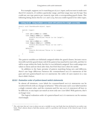 377
Using patterns with switch statements
For example, suppose you’re matching an object input, and you want to make sure
that if it’s numeric, it’s within a particular range, and that range may vary by type. You
could use one type pattern per numeric type with a corresponding guard clause. The
following listing shows this for int and long, but you could expand it for other types.
static void CheckBounds(object input)
{
switch (input)
{
case int x when x > 1000:
case long y when y > 10000L:
Console.WriteLine("Value is too large");
break;
case int x when x < -1000:
case long y when y < -10000L:
Console.WriteLine("Value is too low");
break;
default:
Console.WriteLine("Value is in range");
break;
}
}
The pattern variables are definitely assigned within the guard clauses, because execu-
tion will reach the guard clause only if the pattern has matched to start with, and they’re
still in scope within the body, but they’re not definitely assigned. You could assign new
values to them and use them after that, but I feel that won’t often be useful.
In addition to the basic premise of pattern matching being new and different,
there’s one huge difference between the constant-based switch statements of the
past and new pattern-based switch statements: the order of cases matters in a way
that it didn’t before.
12.6.3 Evaluation order of pattern-based switch statements
In almost all situations, case labels for constant-based switch statements can be
reordered freely with no change in behavior.3
This is because each case label matches
a single constant value, and the constants used for any switch statement all have to
be different, so any input can match at most only one case label. With patterns, that’s
no longer true.
The logical evaluation order of a pattern-based switch statement can be summa-
rized simply:
Listing 12.18 Using multiple case labels with patterns for a single case body
3
The only time this isn’t true is when you use a variable in one case body that was declared in an earlier case
body. That’s almost always a bad idea anyway, and it’s a problem only because of the shared scope of such
variables.
 