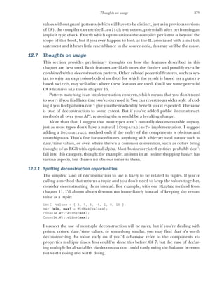 379
Thoughts on usage
values without guard patterns (which still have to be distinct, just as in previous versions
of C#), the compiler can use the IL switch instruction, potentially after performing an
implicit type check. Exactly which optimizations the compiler performs is beyond the
scope of this book, but if you ever happen to look at the IL associated with a switch
statement and it bears little resemblance to the source code, this may well be the cause.
12.7 Thoughts on usage
This section provides preliminary thoughts on how the features described in this
chapter are best used. Both features are likely to evolve further and possibly even be
combined with a deconstruction pattern. Other related potential features, such as syn-
tax to write an expression-bodied method for which the result is based on a pattern-
based switch, may well affect where these features are used. You’ll see some potential
C# 8 features like this in chapter 15.
Pattern matching is an implementation concern, which means that you don’t need
to worry if you find later that you’ve overused it. You can revert to an older style of cod-
ing if you find patterns don’t give you the readability benefit you’d expected. The same
is true of deconstruction to some extent. But if you’ve added public Deconstruct
methods all over your API, removing them would be a breaking change.
More than that, I suggest that most types aren’t naturally deconstructable anyway,
just as most types don’t have a natural IComparable<T> implementation. I suggest
adding a Deconstruct method only if the order of the components is obvious and
unambiguous. That’s fine for coordinates, anything with a hierarchical nature such as
date/time values, or even where there’s a common convention, such as colors being
thought of as RGB with optional alpha. Most business-related entities probably don’t
fall into this category, though; for example, an item in an online shopping basket has
various aspects, but there’s no obvious order to them.
12.7.1 Spotting deconstruction opportunities
The simplest kind of deconstruction to use is likely to be related to tuples. If you’re
calling a method that returns a tuple and you don’t need to keep the values together,
consider deconstructing them instead. For example, with our MinMax method from
chapter 11, I’d almost always deconstruct immediately instead of keeping the return
value as a tuple:
int[] values = { 2, 7, 3, -5, 1, 0, 10 };
var (min, max) = MinMax(values);
Console.WriteLine(min);
Console.WriteLine(max);
I suspect the use of nontuple deconstruction will be rarer, but if you’re dealing with
points, colors, date/time values, or something similar, you may find that it’s worth
deconstructing the value early on if you’d otherwise refer to the components via
properties multiple times. You could’ve done this before C# 7, but the ease of declar-
ing multiple local variables via deconstruction could easily swing the balance between
not worth doing and worth doing.
 
