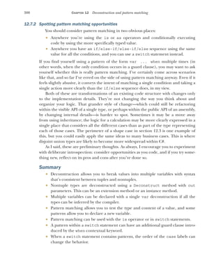 380 CHAPTER 12 Deconstruction and pattern matching
12.7.2 Spotting pattern matching opportunities
You should consider pattern matching in two obvious places:
 Anywhere you’re using the is or as operators and conditionally executing
code by using the more specifically typed value.
 Anywhere you have an if/else-if/else-if/else sequence using the same
value for all the conditions, and you can use a switch statement instead.
If you find yourself using a pattern of the form var ... when multiple times (in
other words, when the only condition occurs in a guard clause), you may want to ask
yourself whether this is really pattern matching. I’ve certainly come across scenarios
like that, and so far I’ve erred on the side of using pattern matching anyway. Even if it
feels slightly abusive, it conveys the intent of matching a single condition and taking a
single action more clearly than the if/else sequence does, in my view.
Both of these are transformations of an existing code structure with changes only
to the implementation details. They’re not changing the way you think about and
organize your logic. That grander style of change—which could still be refactoring
within the visible API of a single type, or perhaps within the public API of an assembly,
by changing internal details—is harder to spot. Sometimes it may be a move away
from using inheritance; the logic for a calculation may be more clearly expressed in a
single place that considers all the different cases than as part of the type representing
each of those cases. The perimeter of a shape case in section 12.3 is one example of
this, but you could easily apply the same ideas to many business cases. This is where
disjoint union types are likely to become more widespread within C#.
As I said, these are preliminary thoughts. As always, I encourage you to experiment
with deliberate introspection: consider opportunities as you code, and if you try some-
thing new, reflect on its pros and cons after you’ve done so.
Summary
 Deconstruction allows you to break values into multiple variables with syntax
that’s consistent between tuples and nontuples.
 Nontuple types are deconstructed using a Deconstruct method with out
parameters. This can be an extension method or an instance method.
 Multiple variables can be declared with a single var deconstruction if all the
types can be inferred by the compiler.
 Pattern matching allows you to test the type and content of a value, and some
patterns allow you to declare a new variable.
 Pattern matching can be used with the is operator or in switch statements.
 A pattern within a switch statement can have an additional guard clause intro-
duced by the when contextual keyword.
 When a switch statement contains patterns, the order of the case labels can
change the behavior.
 