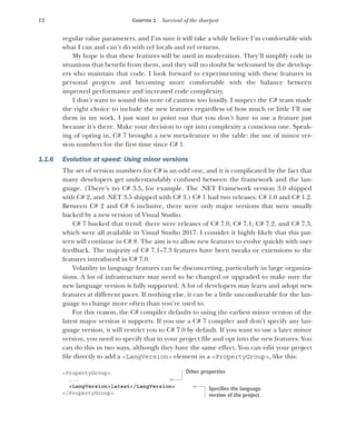 12 CHAPTER 1 Survival of the sharpest
regular value parameters, and I’m sure it will take a while before I’m comfortable with
what I can and can’t do with ref locals and ref returns.
My hope is that these features will be used in moderation. They’ll simplify code in
situations that benefit from them, and they will no doubt be welcomed by the develop-
ers who maintain that code. I look forward to experimenting with these features in
personal projects and becoming more comfortable with the balance between
improved performance and increased code complexity.
I don’t want to sound this note of caution too loudly. I suspect the C# team made
the right choice to include the new features regardless of how much or little I’ll use
them in my work. I just want to point out that you don’t have to use a feature just
because it’s there. Make your decision to opt into complexity a conscious one. Speak-
ing of opting in, C# 7 brought a new meta-feature to the table: the use of minor ver-
sion numbers for the first time since C# 1.
1.1.6 Evolution at speed: Using minor versions
The set of version numbers for C# is an odd one, and it is complicated by the fact that
many developers get understandably confused between the framework and the lan-
guage. (There’s no C# 3.5, for example. The .NET Framework version 3.0 shipped
with C# 2, and .NET 3.5 shipped with C# 3.) C# 1 had two releases: C# 1.0 and C# 1.2.
Between C# 2 and C# 6 inclusive, there were only major versions that were usually
backed by a new version of Visual Studio.
C# 7 bucked that trend: there were releases of C# 7.0, C# 7.1, C# 7.2, and C# 7.3,
which were all available in Visual Studio 2017. I consider it highly likely that this pat-
tern will continue in C# 8. The aim is to allow new features to evolve quickly with user
feedback. The majority of C# 7.1–7.3 features have been tweaks or extensions to the
features introduced in C# 7.0.
Volatility in language features can be disconcerting, particularly in large organiza-
tions. A lot of infrastructure may need to be changed or upgraded to make sure the
new language version is fully supported. A lot of developers may learn and adopt new
features at different paces. If nothing else, it can be a little uncomfortable for the lan-
guage to change more often than you’re used to.
For this reason, the C# compiler defaults to using the earliest minor version of the
latest major version it supports. If you use a C# 7 compiler and don’t specify any lan-
guage version, it will restrict you to C# 7.0 by default. If you want to use a later minor
version, you need to specify that in your project file and opt into the new features. You
can do this in two ways, although they have the same effect. You can edit your project
file directly to add a <LangVersion> element in a <PropertyGroup>, like this:
<PropertyGroup>
...
<LangVersion>latest</LangVersion>
</PropertyGroup>
Other properties
Specifies the language
version of the project
 