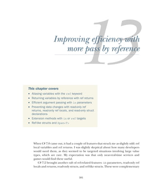 381
Improving efficiency with
more pass by reference
When C# 7.0 came out, it had a couple of features that struck me as slightly odd: ref
local variables and ref returns. I was slightly skeptical about how many developers
would need them, as they seemed to be targeted situations involving large value
types, which are rare. My expectation was that only near-real-time services and
games would find these useful.
C# 7.2 brought another raft of ref-related features: in parameters, read-only ref
locals and returns, read-only structs, and ref-like structs. These were complementary
This chapter covers
 Aliasing variables with the ref keyword
 Returning variables by reference with ref returns
 Efficient argument passing with in parameters
 Preventing data changes with read-only ref
returns, read-only ref locals, and read-only struct
declarations
 Extension methods with in or ref targets
 Ref-like structs and Span<T>
 