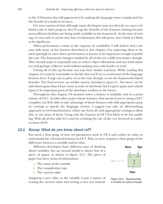 382 CHAPTER 13 Improving efficiency with more pass by reference
to the 7.0 features but still appeared to be making the language more complicated for
the benefit of a small set of users.
I’m now convinced that although many developers may not directly see more ref-
based code in their projects, they’ll reap the benefits of the features existing because
more-efficient facilities are being made available in the framework. At the time of writ-
ing, it’s too early to say for sure how revolutionary this will prove, but I think it’s likely
to be significant.
Often performance comes at the expense of readability. I still believe that’s the
case with many of the features described in this chapter; I’m expecting them to be
used sparingly in cases where performance is known to be important enough to justify
the cost. The framework changes enabled by all of this are a different matter, though.
They should make it reasonably easy to reduce object allocations and save both mem-
ory and garbage collector work without making your code harder to read.
I bring all of this up because you may have similar reactions. While reading this
chapter, it’s entirely reasonable to decide that you’ll try to avoid most of the language
features here. I urge you to plow on to the end, though, to see the framework-related
benefits. The final section, on ref-like structs, introduces Span<T>. Far more can be
said about spans than I have room to write in this book, but I expect spans and related
types to be important parts of the developer toolbox in the future.
Throughout this chapter, I’ll mention when a feature is available only in a point
release of C# 7. As with other point release features, that means if you’re using a C# 7
compiler, you’ll be able to take advantage of those features only with appropriate proj-
ect settings to specify the language version. I suggest you take an all-or-nothing
approach to ref-related features: either use them all, with appropriate settings to allow
this, or use none of them. Using only the features in C# 7.0 is likely to be less satisfy-
ing. With all of that said, let’s start by revisiting the use of the ref keyword in earlier
versions of C#.
13.1 Recap: What do you know about ref?
You need a firm grasp of how ref parameters work in C# 6 and earlier in order to
understand the ref-related features in C# 7. This, in turn, requires a firm grasp of the
difference between a variable and its value.
Different developers have different ways of thinking
about variables, but my mental model is always that of a
piece of paper, as shown in figure 13.1. The piece of
paper has three items of information:
 The name of the variable
 The compile-time type
 The current value
Assigning a new value to the variable is just a matter of
erasing the current value and writing a new one instead.
Name Type
5
int x = 5;
x int
Value
Figure 13.1 Representing
a variable as a piece of paper
 