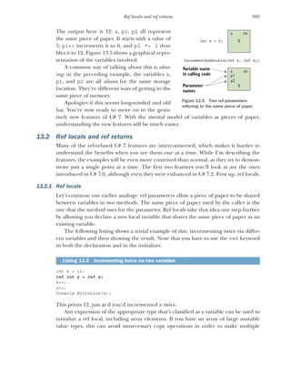 385
Ref locals and ref returns
The output here is 12: x, p1, p2 all represent
the same piece of paper. It starts with a value of
5; p1++ increments it to 6, and p2 *= 2 dou-
bles it to 12. Figure 13.5 shows a graphical repre-
sentation of the variables involved.
A common way of talking about this is alias-
ing: in the preceding example, the variables x,
p1, and p2 are all aliases for the same storage
location. They’re different ways of getting to the
same piece of memory.
Apologies if this seems long-winded and old
hat. You’re now ready to move on to the genu-
inely new features of C# 7. With the mental model of variables as pieces of paper,
understanding the new features will be much easier.
13.2 Ref locals and ref returns
Many of the ref-related C# 7 features are interconnected, which makes it harder to
understand the benefits when you see them one at a time. While I’m describing the
features, the examples will be even more contrived than normal, as they try to demon-
strate just a single point at a time. The first two features you’ll look at are the ones
introduced in C# 7.0, although even they were enhanced in C# 7.2. First up, ref locals.
13.2.1 Ref locals
Let’s continue our earlier analogy: ref parameters allow a piece of paper to be shared
between variables in two methods. The same piece of paper used by the caller is the
one that the method uses for the parameter. Ref locals take that idea one step further
by allowing you declare a new local variable that shares the same piece of paper as an
existing variable.
The following listing shows a trivial example of this, incrementing twice via differ-
ent variables and then showing the result. Note that you have to use the ref keyword
in both the declaration and in the initializer.
int x = 10;
ref int y = ref x;
x++;
y++;
Console.WriteLine(x);
This prints 12, just as if you’d incremented x twice.
Any expression of the appropriate type that’s classified as a variable can be used to
initialize a ref local, including array elements. If you have an array of large mutable
value types, this can avoid unnecessary copy operations in order to make multiple
Listing 13.2 Incrementing twice via two variables
5
Parameter
names
Variable name
in calling code
x int
5
x
p1
p2
int
int x = 5;
IncrementAndDouble(ref x, ref x);
Figure 13.5 Two ref parameters
referring to the same piece of paper
 