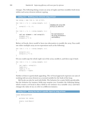 386 CHAPTER 13 Improving efficiency with more pass by reference
changes. The following listing creates an array of tuples and then modifies both items
within each array element without copying.
var array = new (int x, int y)[10];
for (int i = 0; i < array.Length; i++)
{
array[i] = (i, i);
}
for (int i = 0; i < array.Length; i++)
{
ref var element = ref array[i];
element.x++;
element.y *= 2;
}
Before ref locals, there would’ve been two alternatives to modify the array. You could
use either multiple array access expressions such as the following:
for (int i = 0; i < array.Length; i++)
{
array[i].x++;
array[i].y *= 2;
}
Or you could copy the whole tuple out of the array, modify it, and then copy it back:
for (int i = 0; i < array.Length; i++)
{
var tuple = array[i];
tuple.x++;
tuple.y *= 2;
array[i] = tuple;
}
Neither of these is particularly appealing. The ref local approach expresses our aim of
working with an array element as a normal variable for the body of the loop.
Ref locals can also be used with fields. The behavior for a static field is predictable,
but the behavior for instance fields may surprise you. Consider the following listing,
which creates a ref local to alias a field in one instance via a variable (obj) and then
changes the value of obj to refer to a different instance.
class RefLocalField
{
private int value;
static void Main()
{
Listing 13.3 Modifying array elements using ref local
Listing 13.4 Aliasing the field of a specific object by using ref local
Initializes the array with
(0, 0), (1, 1), and so on
For each element of
the array, increments x
and doubles y
 