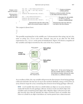 387
Ref locals and ref returns
var obj = new RefLocalField();
ref int tmp = ref obj.value;
tmp = 10;
Console.WriteLine(obj.value);
obj = new RefLocalField();
Console.WriteLine(tmp);
Console.WriteLine(obj.value);
}
}
The output is shown here:
10
10
0
The possibly surprising line is the middle one. It demonstrates that using tmp isn’t the
same as using obj.value each time. Instead, tmp acts as an alias for the field
expressed as obj.value at the point of initialization. Figure 13.6 shows a snapshot of
the variables and objects involved at the end of the Main method.
As a corollary of this, the tmp variable will prevent the first instance from being garbage
collected until after the last use of tmp in the method. Similarly, using a ref local for an
array element stops the array containing that element from being garbage collected.
NOTE A ref variable that refers to a field within an object or an array element
makes life harder for the garbage collector. It has to work out which object the
variable is part of and keep that object alive. Regular object references are sim-
pler because they directly identify the object involved. Each ref variable that
refers to a field in an object introduces an interior pointer into a data structure
Creates an instance
of RefLocalField
Declares a ref local variable referring
to the field of the first instance
Assigns a new
value to ref local
Demonstrates
that this has
modified the field Reassigns the obj variable
to refer to a second
instance of RefLocalField
Demonstrates that tmp still uses
the field in the first instance
Demonstrates that the value of the
field in the second instance really is 0
10
Initial instance
Instance created
after assigning tmp
ref local
variable tmp
RefLocalField
objects
value
tmp
int
RefLocalField
objects
0
value int
obj RefLocalField
Figure 13.6 At the end of listing 13.4,
the tmp variable refers to a field in the
first instance created, whereas the value
of obj refers to a different instance.
 