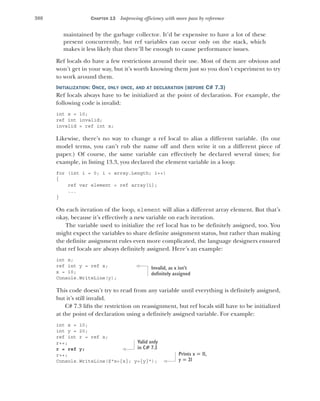 388 CHAPTER 13 Improving efficiency with more pass by reference
maintained by the garbage collector. It’d be expensive to have a lot of these
present concurrently, but ref variables can occur only on the stack, which
makes it less likely that there’ll be enough to cause performance issues.
Ref locals do have a few restrictions around their use. Most of them are obvious and
won’t get in your way, but it’s worth knowing them just so you don’t experiment to try
to work around them.
INITIALIZATION: ONCE, ONLY ONCE, AND AT DECLARATION (BEFORE C# 7.3)
Ref locals always have to be initialized at the point of declaration. For example, the
following code is invalid:
int x = 10;
ref int invalid;
invalid = ref int x;
Likewise, there’s no way to change a ref local to alias a different variable. (In our
model terms, you can’t rub the name off and then write it on a different piece of
paper.) Of course, the same variable can effectively be declared several times; for
example, in listing 13.3, you declared the element variable in a loop:
for (int i = 0; i < array.Length; i++)
{
ref var element = ref array[i];
...
}
On each iteration of the loop, element will alias a different array element. But that’s
okay, because it’s effectively a new variable on each iteration.
The variable used to initialize the ref local has to be definitely assigned, too. You
might expect the variables to share definite assignment status, but rather than making
the definite assignment rules even more complicated, the language designers ensured
that ref locals are always definitely assigned. Here’s an example:
int x;
ref int y = ref x;
x = 10;
Console.WriteLine(y);
This code doesn’t try to read from any variable until everything is definitely assigned,
but it’s still invalid.
C# 7.3 lifts the restriction on reassignment, but ref locals still have to be initialized
at the point of declaration using a definitely assigned variable. For example:
int x = 10;
int y = 20;
ref int r = ref x;
r++;
r = ref y;
r++;
Console.WriteLine($"x={x}; y={y}");
Invalid, as x isn’t
definitely assigned
Valid only
in C# 7.3
Prints x = 11,
y = 21
 