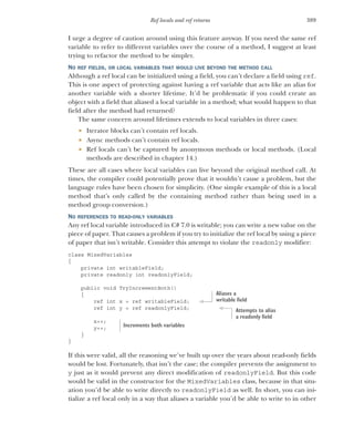 389
Ref locals and ref returns
I urge a degree of caution around using this feature anyway. If you need the same ref
variable to refer to different variables over the course of a method, I suggest at least
trying to refactor the method to be simpler.
NO REF FIELDS, OR LOCAL VARIABLES THAT WOULD LIVE BEYOND THE METHOD CALL
Although a ref local can be initialized using a field, you can’t declare a field using ref.
This is one aspect of protecting against having a ref variable that acts like an alias for
another variable with a shorter lifetime. It’d be problematic if you could create an
object with a field that aliased a local variable in a method; what would happen to that
field after the method had returned?
The same concern around lifetimes extends to local variables in three cases:
 Iterator blocks can’t contain ref locals.
 Async methods can’t contain ref locals.
 Ref locals can’t be captured by anonymous methods or local methods. (Local
methods are described in chapter 14.)
These are all cases where local variables can live beyond the original method call. At
times, the compiler could potentially prove that it wouldn’t cause a problem, but the
language rules have been chosen for simplicity. (One simple example of this is a local
method that’s only called by the containing method rather than being used in a
method group conversion.)
NO REFERENCES TO READ-ONLY VARIABLES
Any ref local variable introduced in C# 7.0 is writable; you can write a new value on the
piece of paper. That causes a problem if you try to initialize the ref local by using a piece
of paper that isn’t writable. Consider this attempt to violate the readonly modifier:
class MixedVariables
{
private int writableField;
private readonly int readonlyField;
public void TryIncrementBoth()
{
ref int x = ref writableField;
ref int y = ref readonlyField;
x++;
y++;
}
}
If this were valid, all the reasoning we’ve built up over the years about read-only fields
would be lost. Fortunately, that isn’t the case; the compiler prevents the assignment to
y just as it would prevent any direct modification of readonlyField. But this code
would be valid in the constructor for the MixedVariables class, because in that situ-
ation you’d be able to write directly to readonlyField as well. In short, you can ini-
tialize a ref local only in a way that aliases a variable you’d be able to write to in other
Aliases a
writable field
Attempts to alias
a readonly field
Increments both variables
 
