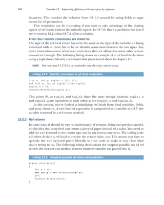 390 CHAPTER 13 Improving efficiency with more pass by reference
situations. This matches the behavior from C# 1.0 onward for using fields as argu-
ments for ref parameters.
This restriction can be frustrating if you want to take advantage of the sharing
aspect of ref locals without the writable aspect. In C# 7.0, that’s a problem; but you’ll
see in section 13.2.4 that C# 7.2 offers a solution.
TYPES: ONLY IDENTITY CONVERSIONS ARE PERMITTED
The type of the ref local either has to be the same as the type of the variable it’s being
initialized with or there has to be an identity conversion between the two types. Any
other conversion—even reference conversions that are allowed in many other scenar-
ios—aren’t enough. The following listing shows an example of a ref local declaration
using a tuple-based identity conversion that you learned about in chapter 11.
NOTE See section 11.3.3 for a reminder on identity conversions.
(int x, int y) tuple1 = (10, 20);
ref (int a, int b) tuple2 = ref tuple1;
tuple2.a = 30;
Console.WriteLine(tuple1.x);
This prints 30, as tuple1 and tuple2 share the same storage location; tuple1.x
and tuple2.a are equivalent to each other, as are tuple1.y and tuple2.b.
In this section, you’ve looked at initializing ref locals from local variables, fields,
and array elements. A new kind of expression is categorized as a variable in C# 7: the
variable returned by a ref return method.
13.2.2 Ref returns
In some ways, it should be easy to understand ref returns. Using our previous model,
it’s the idea that a method can return a piece of paper instead of a value. You need to
add the ref keyword to the return type and to any return statement. The calling code
will often declare a ref local to receive the return value, too. This means you have to
sprinkle the ref keyword pretty liberally in your code to make it very clear what
you’re trying to do. The following listing shows about the simplest possible use of ref
return; the RefReturn method returns whatever variable was passed into it.
static void Main()
{
int x = 10;
ref int y = ref RefReturn(ref x);
y++;
Console.WriteLine(x);
}
Listing 13.5 Identity conversion in ref local declaration
Listing 13.6 Simplest possible ref return demonstration
 