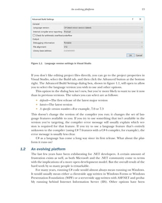 13
An evolving platform
Figure 1.1 Language version settings in Visual Studio
If you don’t like editing project files directly, you can go to the project properties in
Visual Studio, select the Build tab, and then click the Advanced button at the bottom
right. The Advanced Build Settings dialog box, shown in figure 1.1, will open to allow
you to select the language version you wish to use and other options.
This option in the dialog box isn’t new, but you’re more likely to want to use it now
than in previous versions. The values you can select are as follows:
 default—The first release of the latest major version
 latest—The latest version
 A specific version number—For example, 7.0 or 7.3
This doesn’t change the version of the compiler you run; it changes the set of lan-
guage features available to you. If you try to use something that isn’t available in the
version you’re targeting, the compiler error message will usually explain which ver-
sion is required for that feature. If you try to use a language feature that’s entirely
unknown to the compiler (using C# 7 features with a C# 6 compiler, for example), the
error message is usually less clear.
C# as a language has come a long way since its first release. What about the plat-
form it runs on?
1.2 An evolving platform
The last few years have been exhilarating for .NET developers. A certain amount of
frustration exists as well, as both Microsoft and the .NET community come to terms
with the implications of a more open development model. But the overall result of the
hard work by so many people is remarkable.
For many years, running C# code would almost always mean running on Windows.
It would usually mean either a client-side app written in Windows Forms or Windows
Presentation Foundation (WPF) or a server-side app written with ASP.NET and proba-
bly running behind Internet Information Server (IIS). Other options have been
 