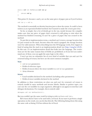391
Ref locals and ref returns
static ref int RefReturn(ref int p)
{
return ref p;
}
This prints 11, because x and y are on the same piece of paper, just as if you’d written
ref int y = ref x;
The method is essentially an identity function just to show the syntax. It could’ve been
written as an expression-bodied method, but I wanted to make the return part clear.
So far, so simple, but a lot of details get in the way, mostly because the compiler
makes sure that any piece of paper that’s returned is still going to exist when the
method has finished returning. It can’t be a piece of paper that was created in the
method.
To put this in implementation terms, a method can’t return a storage location that
it’s just created on the stack, because when the stack is popped, the storage location
won’t be valid anymore. When describing how the C# language works, Eric Lippert is
fond of saying that the stack is an implementation detail (see http:/
/mng.bz/oVvZ).
In this case, it’s an implementation detail that leaks into the language. The restric-
tions are for the same reasons that ref fields are prohibited, so if you feel you under-
stand one of these, you can apply the same logic to the other.
I won’t go into an exhaustive list of every kind of variable that can and can’t be
returned using ref return, but here are the most common examples:
VALID
 ref or out parameters
 Fields of reference types
 Fields of structs where the struct variable is a ref or out parameter
 Array elements
INVALID
 Local variables declared in the method (including value parameters)
 Fields of struct variables declared in the method
In addition to these restrictions on what can and can’t be returned, ref return is
entirely invalid in async methods and iterator blocks. Similar to pointer types, you
can’t use the ref modifier in a type argument, although it can appear in interface and
delegate declarations. For example, this is entirely valid
delegate ref int RefFuncInt32();
But you couldn’t get the same result by trying to refer to Func<ref int>.
Ref return doesn’t have to be used with a ref local. If you want to perform a single
operation on the result, you can do that directly. The following listing shows this using
the same code as listing 13.6 but without the ref local.
 