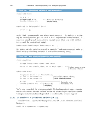 392 CHAPTER 13 Improving efficiency with more pass by reference
static void Main()
{
int x = 10;
RefReturn(ref x)++;
Console.WriteLine(x);
}
static ref int RefReturn(ref int p)
{
return ref p;
}
Again, this is equivalent to incrementing x, so the output is 11. In addition to modify-
ing the resulting variable, you can use it as a ref argument to another method. To
make our already purely demonstrative example even sillier, you could call Ref-
Return with the result of itself (twice):
RefReturn(ref RefReturn(ref RefReturn(ref x)))++;
Ref returns are valid for indexers as well as methods. This is most commonly useful to
return an array element by reference, as shown in the following listing.
class ArrayHolder
{
private readonly int[] array = new int[10];
public ref int this[int index] => ref array[index];
}
static void Main()
{
ArrayHolder holder = new ArrayHolder();
ref int x = ref holder[0];
ref int y = ref holder[0];
x = 20;
Console.WriteLine(y);
}
You’ve now covered all the new features in C# 7.0, but later point releases expanded
the set of ref-related features. The first feature was one I was quite frustrated by when
writing my initial draft of this chapter: lack of conditional ?: operator support.
13.2.3 The conditional ?: operator and ref values (C# 7.2)
The conditional ?: operator has been present since C# 1.0 and is familiar from other
languages:
condition ? expression1 : expression2
Listing 13.7 Incrementing the result of a ref return directly
Listing 13.8 A ref return indexer exposing array elements
Increments the returned
variable directly
Indexer returns an array
element by reference
Declares two ref locals referring
to the same array element
Changes the array
element value via x
Observes the
change via y
 
