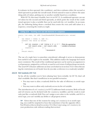 393
Ref locals and ref returns
It evaluates its first operand (the condition), and then evaluates either the second or
third operand to provide the overall result. It feels natural to want to achieve the same
thing with ref values, picking one or another variable based on a condition.
With C# 7.0, this wasn’t feasible, but it is in C# 7.2. A conditional operator can use
ref values for the second and third operands, at which point the result of the condi-
tional operator is also a variable that can be used with the ref modifier. As an exam-
ple, the following listing shows a method that counts the even and odd values in a
sequence, returning the result as a tuple.
static (int even, int odd) CountEvenAndOdd(IEnumerable<int> values)
{
var result = (even: 0, odd: 0);
foreach (var value in values)
{
ref int counter = ref (value & 1) == 0 ?
ref result.even : ref result.odd;
counter++;
}
return result;
}
The use of a tuple here is somewhat coincidental, although it serves to demonstrate
how useful it is for tuples to be mutable. This addition makes the language feel much
more consistent. The result of the conditional operator can be used as an argument to
a ref parameter, assigned to a ref local, or used in a ref return. It all just drops out nicely.
The next C# 7.2 feature addresses an issue you looked at in section 13.2.1 when discuss-
ing the restrictions on ref locals: how do you take a reference to a read-only variable?
13.2.4 Ref readonly (C# 7.2)
So far, all the variables you’ve been aliasing have been writable. In C# 7.0, that’s all
that’s available. But that’s insufficient in two parallel scenarios:
 You may want to alias a read-only field for the sake of efficiency to avoid copy-
ing.
 You may want to allow only read-only access via the ref variable.
The introduction of ref readonly in C# 7.2 addresses both scenarios. Both ref locals
and ref returns can be declared with the readonly modifier, and the result is read-
only, just like a read-only field. You can’t assign a new value to the variable, and if it’s a
struct type, you can’t modify any fields or call property setters.
TIP Given that one of the reasons for using ref readonly is to avoid copy-
ing, you could be surprised to hear that sometimes it has the opposite effect.
You’ll look at this in detail in section 13.4. Don’t start using ref readonly in
your production code without reading that section!
Listing 13.9 Counting even and odd elements in a sequence
Picks the appropriate
variable to increment
Increments it
 