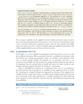 395
in parameters (C# 7.2)
The readonly modifier can be applied to local variables and return types as you’ve
seen, but what about parameters? If you have a ref readonly local and want to pass
it into a method without just copying the value, what are your options? You might
expect the answer to be the readonly modifier again, just applied to parameters, but
reality is slightly different, as you’ll see in the next section.
13.3 in parameters (C# 7.2)
C# 7.2 adds in as a new modifier for parameters in the same style as ref or out but
with a different intention. When a parameter has the in modifier, the intention is that
the method won’t change the parameter value, so a variable can be passed by refer-
ence to avoid copying. Within the method, an in parameter acts like a ref
readonly local variable. It’s still an alias for a storage location passed by the caller, so
it’s important that the method doesn’t modify the value; the caller would see that
change, which goes against the point of it being an in parameter.
There’s a big difference between an in parameter and a ref or out parameter:
the caller doesn’t have to specify the in modifier for the argument. If the in modi-
fier is missing, the compiler will pass the argument by reference if the argument is a
variable but take a copy of the value as a hidden local variable and pass that by refer-
ence if necessary. If the caller specifies the in modifier explicitly, the call is valid only
if the argument can be passed by reference directly. The following listing shows all
the possibilities.
static void PrintDateTime(in DateTime value)
{
string text = value.ToString(
"yyyy-MM-dd'T'HH:mm:ss",
CultureInfo.InvariantCulture);
Implementation details
In IL, a ref readonly method is implemented as a regular ref-returning method (the
return type is a by-ref type) but with [InAttribute] from the System.Runtime
.InteropServices namespace applied to it. This attribute is, in turn, specified
with the modreq modifier in IL: if a compiler isn’t aware of InAttribute, it should
reject any call to the method. This is a safety mechanism to prevent misuse of the
method’s return value. Imagine a C# 7.0 compiler (one that’s aware of ref returns
but not ref readonly returns) trying to call a ref readonly returning method
from another assembly. It could allow the caller to store the result in a writable ref
local and then modify it, thereby violating the intention of the ref readonly return.
You can’t declare ref readonly returning methods unless InAttribute is avail-
able to the compiler. That’s rarely an issue, because it’s been in the desktop frame-
work since .NET 1.1 and in .NET Standard 1.1. If you absolutely have to, you can
declare your own attribute in the right namespace, and the compiler will use that.
Listing 13.12 Valid and invalid possibilities for passing arguments for in parameters
Declares method
with in parameter
 