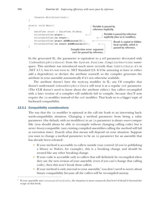 396 CHAPTER 13 Improving efficiency with more pass by reference
Console.WriteLine(text);
}
static void Main()
{
DateTime start = DateTime.UtcNow;
PrintDateTime(start);
PrintDateTime(in start);
PrintDateTime(start.AddMinutes(1));
PrintDateTime(in start.AddMinutes(1));
}
In the generated IL, the parameter is equivalent to a ref parameter decorated with
[IsReadOnlyAttribute] from the System.Runtime.CompilerServices name-
space. This attribute was introduced much more recently than InAttribute; it’s in
.NET 4.7.1, but it’s not even in .NET Standard 2.0. It’d be annoying to have to either
add a dependency or declare the attribute yourself, so the compiler generates the
attribute in your assembly automatically if it’s not otherwise available.
The attribute doesn’t have the modreq modifier in IL; any C# compiler that
doesn’t understand IsReadOnlyAttribute will treat it as a regular ref parameter.
(The CLR doesn’t need to know about the attribute either.) Any callers recompiled
with a later version of a compiler will suddenly fail to compile, because they’ll now
require the in modifier instead of the ref modifier. That leads us to a bigger topic of
backward compatibility.
13.3.1 Compatibility considerations
The way that the in modifier is optional at the call site leads to an interesting back-
ward-compatibility situation. Changing a method parameter from being a value
parameter (the default, with no modifiers) to an in parameter is always source compat-
ible (you should always be able to recompile without changing calling code) but is
never binary compatible (any existing compiled assemblies calling the method will fail
at execution time). Exactly what that means will depend on your situation. Suppose
you want to change a method parameter to be an in parameter for an assembly that
has already been released:
 If your method is accessible to callers outside your control (if you’re publishing
a library to NuGet, for example), this is a breaking change and should be
treated like any other breaking change.
 If your code is accessible only to callers that will definitely be recompiled when
they use the new version of your assembly (even if you can’t change that calling
code), then this won’t break those callers.
 If your method is only internal to your assembly,1
you don’t need to worry about
binary compatibility because all the callers will be recompiled anyway.
1
If your assembly uses InternalsVisibleTo, the situation is more nuanced; that level of detail is beyond the
scope of this book.
Variable is passed by
reference implicitly.
Variable is passed by reference
explicitly (due to in modifier).
Result is copied to hidden
local variable, which is
passed by reference.
Compile-time error: argument
can’t be passed by reference.
 