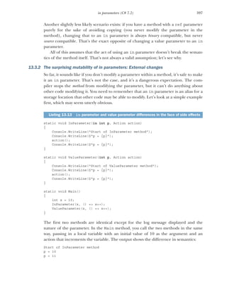 397
in parameters (C# 7.2)
Another slightly less likely scenario exists: if you have a method with a ref parameter
purely for the sake of avoiding copying (you never modify the parameter in the
method), changing that to an in parameter is always binary compatible, but never
source compatible. That’s the exact opposite of changing a value parameter to an in
parameter.
All of this assumes that the act of using an in parameter doesn’t break the seman-
tics of the method itself. That’s not always a valid assumption; let’s see why.
13.3.2 The surprising mutability of in parameters: External changes
So far, it sounds like if you don’t modify a parameter within a method, it’s safe to make
it an in parameter. That’s not the case, and it’s a dangerous expectation. The com-
piler stops the method from modifying the parameter, but it can’t do anything about
other code modifying it. You need to remember that an in parameter is an alias for a
storage location that other code may be able to modify. Let’s look at a simple example
first, which may seem utterly obvious.
static void InParameter(in int p, Action action)
{
Console.WriteLine("Start of InParameter method");
Console.WriteLine($"p = {p}");
action();
Console.WriteLine($"p = {p}");
}
static void ValueParameter(int p, Action action)
{
Console.WriteLine("Start of ValueParameter method");
Console.WriteLine($"p = {p}");
action();
Console.WriteLine($"p = {p}");
}
static void Main()
{
int x = 10;
InParameter(x, () => x++);
ValueParameter(x, () => x++);
}
The first two methods are identical except for the log message displayed and the
nature of the parameter. In the Main method, you call the two methods in the same
way, passing in a local variable with an initial value of 10 as the argument and an
action that increments the variable. The output shows the difference in semantics:
Start of InParameter method
p = 10
p = 11
Listing 13.13 in parameter and value parameter differences in the face of side effects
 