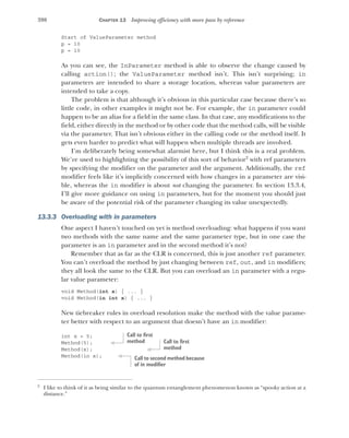 398 CHAPTER 13 Improving efficiency with more pass by reference
Start of ValueParameter method
p = 10
p = 10
As you can see, the InParameter method is able to observe the change caused by
calling action(); the ValueParameter method isn’t. This isn’t surprising; in
parameters are intended to share a storage location, whereas value parameters are
intended to take a copy.
The problem is that although it’s obvious in this particular case because there’s so
little code, in other examples it might not be. For example, the in parameter could
happen to be an alias for a field in the same class. In that case, any modifications to the
field, either directly in the method or by other code that the method calls, will be visible
via the parameter. That isn’t obvious either in the calling code or the method itself. It
gets even harder to predict what will happen when multiple threads are involved.
I’m deliberately being somewhat alarmist here, but I think this is a real problem.
We’re used to highlighting the possibility of this sort of behavior2
with ref parameters
by specifying the modifier on the parameter and the argument. Additionally, the ref
modifier feels like it’s implicitly concerned with how changes in a parameter are visi-
ble, whereas the in modifier is about not changing the parameter. In section 13.3.4,
I’ll give more guidance on using in parameters, but for the moment you should just
be aware of the potential risk of the parameter changing its value unexpectedly.
13.3.3 Overloading with in parameters
One aspect I haven’t touched on yet is method overloading: what happens if you want
two methods with the same name and the same parameter type, but in one case the
parameter is an in parameter and in the second method it’s not?
Remember that as far as the CLR is concerned, this is just another ref parameter.
You can’t overload the method by just changing between ref, out, and in modifiers;
they all look the same to the CLR. But you can overload an in parameter with a regu-
lar value parameter:
void Method(int x) { ... }
void Method(in int x) { ... }
New tiebreaker rules in overload resolution make the method with the value parame-
ter better with respect to an argument that doesn’t have an in modifier:
int x = 5;
Method(5);
Method(x);
Method(in x);
2
I like to think of it as being similar to the quantum entanglement phenomenon known as “spooky action at a
distance.”
Call to first
method Call to first
method
Call to second method because
of in modifier
 