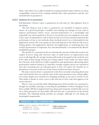 399
in parameters (C# 7.2)
These rules allow you to add overloads for existing method names without too many
compatibility concerns if the existing methods have value parameters and the new
methods have in parameters.
13.3.4 Guidance for in parameters
Full disclosure: I haven’t used in parameters in real code yet. The guidance here is
speculative.
The first thing to note is that in parameters are intended to improve perfor-
mance. As a general principle, I wouldn’t start making any changes to your code to
improve performance before you’ve measured performance in a meaningful and
repeatable way and set goals for it. If you’re not careful, you can complicate your code
in the name of optimization, only to find out that even if you massively improved the
performance of one or two methods, those methods weren’t on a critical path for the
application anyway. The exact goals you have will depend on the kind of code you’re
writing (games, web applications, libraries, IoT applications, or something else), but
careful measurement is important. For microbenchmarks, I recommend the Bench-
markDotNet project.
The benefit of in parameters lies in reducing the amount of data that needs to be
copied. If you’re using only reference types or small structs, no improvement may
occur at all; logically, the storage location still needs to be passed to the method, even
if the value at that storage location isn’t being copied. I won’t make too many claims
here because of the black box of JIT compilation and optimization. Reasoning about
performance without testing it is a bad idea: enough complex factors are involved to
turn that reasoning into an educated guess at best. I’d expect the benefits of in
parameters to increase as the size of the structs involved increases, however.
My main concern about in parameters is that they can make reasoning about your
code much harder. You can read the value of the same parameter twice and get differ-
ent results, despite your method not changing anything, as you saw in section 13.3.2.
That makes it harder to write correct code and easy to write code that appears to be
correct but isn’t.
There’s a way to avoid this while still getting many of the benefits of in parameters,
though: by carefully reducing or removing the possibilities of them changing. If you
have a public API that’s implemented via a deep stack of private method calls, you can
use a value parameter for that public API and then use in parameters in the private
methods. The following listing provides an example, although it’s not doing any
meaningful computations.
public static double PublicMethod(
LargeStruct first,
LargeStruct second)
{
double firstResult = PrivateMethod(in first);
Listing 13.14 Using in parameters safely
Public method using
value parameters
 