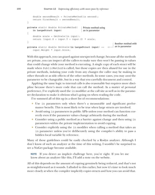 400 CHAPTER 13 Improving efficiency with more pass by reference
double secondResult = PrivateMethod(in second);
return firstResult + secondResult;
}
private static double PrivateMethod(
in LargeStruct input)
{
double scale = GetScale(in input);
return (input.X + input.Y + input.Z) * scale;
}
private static double GetScale(in LargeStruct input) =>
input.Weight * input.Score;
With this approach, you can guard against unexpected change; because all the methods
are private, you can inspect all the callers to make sure they won’t be passing in values
that could change while your method is executing. A single copy of each struct will be
made when PublicMethod is called, but those copies are then aliased for use in the
private methods, isolating your code from any changes the caller may be making in
other threads or as side effects of the other methods. In some cases, you may want the
parameter to be changeable, but in a way that you carefully document and control.
Applying the same logic to internal calls is also reasonable but requires more disci-
pline because there’s more code that can call the method. As a matter of personal
preference, I’ve explicitly used the in modifier at the call site as well as in the parame-
ter declaration to make it obvious what’s going on when reading the code.
I’ve summed all of this up in a short list of recommendations:
 Use in parameters only when there’s a measurable and significant perfor-
mance benefit. This is most likely to be true when large structs are involved.
 Avoid using in parameters in public APIs unless your method can function cor-
rectly even if the parameter values change arbitrarily during the method.
 Consider using a public method as a barrier against change and then using in
parameters within the private implementation to avoid copying.
 Consider explicitly using the in modifier when calling a method that takes an
in parameter unless you’re deliberately using the compiler’s ability to pass a
hidden local variable by reference.
Many of these guidelines could be easily checked by a Roslyn analyzer. Although I
don’t know of such an analyzer at the time of this writing, I wouldn’t be surprised to
see a NuGet package become available.
NOTE If you detect an implicit challenge here, you’re right. If you let me
know about an analyzer like this, I’ll add a note on the website.
All of this depends on the amount of copying genuinely being reduced, and that’s not
as straightforward as it sounds. I alluded to this earlier, but now it’s time to look much
more closely at when the compiler implicitly copies structs and how you can avoid that.
Private method using
an in parameter
Another method with
an in parameter
 