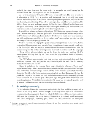 14 CHAPTER 1 Survival of the sharpest
available for a long time, and the Mono project in particular has a rich history, but the
mainstream of .NET development was still on Windows.
As I write this in June 2018, the .NET world is very different. The most prominent
development is .NET Core, a runtime and framework that is portable and open
source, is fully supported by Microsoft on multiple operating systems, and has stream-
lined development tooling. Only a few years ago, that would’ve been unthinkable.
Add to that a portable and open source IDE in the form of Visual Studio Code, and
you get a flourishing .NET ecosystem with developers working on all kinds of local
platforms and then deploying to all kinds of server platforms.
It would be a mistake to focus too heavily on .NET Core and ignore the many other
ways C# runs these days. Xamarin provides a rich multiplatform mobile experience.
Its GUI framework (Xamarin Forms) allows developers to create user interfaces that
are fairly uniform across different devices where that’s appropriate but that can take
advantage of the underlying platform, too.
Unity is one of the most popular game-development platforms in the world. With a
customized Mono runtime and ahead-of-time compilation, it can provide challenges
to C# developers who are used to more-traditional runtime environments. But for
many developers, this is their first or perhaps their only experience with the language.
These widely adopted platforms are far from the only ones making C#. I’ve
recently been working with Try .NET and Blazor for very different forms of browser/
C# interaction.
Try .NET allows users to write code in a browser, with autocompletion, and then
build and run that code. It’s great for experimenting with C# with a barrier to entry
that’s about as low as it can be.
Blazor is a platform for running Razor pages directly in a browser. These aren’t
pages rendered by a server and then displayed in the browser; the user-interface code
runs within the browser using a version of the Mono runtime converted into Web-
Assembly. The idea of a whole runtime executing Intermediate Language (IL) via the
JavaScript engine in a browser, not only on full computers but also on mobile phones,
would’ve struck me as absurd just a few years ago. I’m glad other developers have
more imagination. A lot of the innovation in this space has been made possible only
by a more collaborative and open community than ever before.
1.3 An evolving community
I’ve been involved in the C# community since the C# 1.0 days, and I’ve never seen it as
vibrant as it is today. When I started using C#, it was very much seen as an “enterprise”
programming language, and there was relatively little sense of fun and exploration.1
With that background, the open source C# ecosystem grew fairly slowly compared
with other languages, including Java, which was also considered an enterprise
1
Don’t get me wrong; it was a pleasant community to be part of, and there have always been people experi-
menting with C# for fun.
 