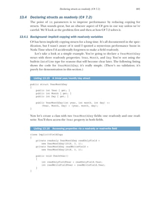 401
Declaring structs as readonly (C# 7.2)
13.4 Declaring structs as readonly (C# 7.2)
The point of in parameters is to improve performance by reducing copying for
structs. That sounds great, but an obscure aspect of C# gets in our way unless we’re
careful. We’ll look at the problem first and then at how C# 7.2 solves it.
13.4.1 Background: Implicit copying with read-only variables
C# has been implicitly copying structs for a long time. It’s all documented in the spec-
ification, but I wasn’t aware of it until I spotted a mysterious performance boost in
Noda Time when I’d accidentally forgotten to make a field read-only.
Let’s take a look at a simple example. You’re going to declare a YearMonthDay
struct with three read-only properties: Year, Month, and Day. You’re not using the
built-in DateTime type for reasons that will become clear later. The following listing
shows the code for YearMonthDay; it’s really simple. (There’s no validation; it’s
purely for demonstration in this section.)
public struct YearMonthDay
{
public int Year { get; }
public int Month { get; }
public int Day { get; }
public YearMonthDay(int year, int month, int day) =>
(Year, Month, Day) = (year, month, day);
}
Now let’s create a class with two YearMonthDay fields: one read-only and one read-
write. You’ll then access the Year property in both fields.
class ImplicitFieldCopy
{
private readonly YearMonthDay readOnlyField =
new YearMonthDay(2018, 3, 1);
private YearMonthDay readWriteField =
new YearMonthDay(2018, 3, 1);
public void CheckYear()
{
int readOnlyFieldYear = readOnlyField.Year;
int readWriteFieldYear = readWriteField.Year;
}
}
Listing 13.15 A trivial year/month/day struct
Listing 13.16 Accessing properties via a read-only or read-write field
 