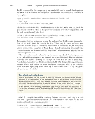 402 CHAPTER 13 Improving efficiency with more pass by reference
The IL generated for the two property accesses is different in a subtle but important
way. Here’s the IL for the read-only field; I’ve removed the namespaces from the IL
for simplicity:
ldfld valuetype YearMonthDay ImplicitFieldCopy::readOnlyField
stloc.0
ldloca.s V_0
call instance int32 YearMonthDay::get_Year()
It loads the value of the field, thereby copying it to the stack. Only then can it call the
get_Year() member, which is the getter for the Year property. Compare that with
the code using the read-write field:
ldflda valuetype YearMonthDay ImplicitFieldCopy::readWriteField
call instance int32 YearMonthDay::get_Year()
This uses the ldflda instruction to load the address of the field onto the stack rather
than ldfld, which loads the value of the field. This is only IL, which isn’t what your
computer executes directly. It’s entirely possible that in some cases the JIT compiler is
able to optimize this away, but in Noda Time I found that making fields read-write
(with an attribute purely to explain why they weren’t read-only) made a significant dif-
ference in performance.
The reason the compiler takes this copy is to avoid a read-only field being mutated
by the code within the property (or method, if you’re calling one). The intention of a
read-only field is that nothing can change its value. It’d be odd if readOnly-
Field.SomeMethod() was able to modify the field. C# is designed to expect that any
property setters will mutate the data, so they’re prohibited entirely for read-only
fields. But even a property getter could try to mutate the value. Taking a copy is a
safety measure, effectively.
Until C# 7.2, only fields could be read-only. Now we have ref readonly local vari-
ables and in parameters to worry about. Let’s write a method that prints out the year,
month, and day from a value parameter:
private void PrintYearMonthDay(YearMonthDay input) =>
Console.WriteLine($"{input.Year} {input.Month} {input.Day}");
This affects only value types
Just as a reminder, it’s fine to have a read-only field that’s a reference type and for
methods to mutate the data in the objects they refer to. For example, you could have
a read-only StringBuilder field, and you’d still be able to append to that String-
Builder. The value of the field is only the reference, and that’s what can’t change.
In this section, we’re focusing on the field type being a value type like decimal or
DateTime. It doesn’t matter whether the type that contains the field is a class or a
struct.
 