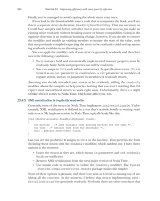 404 CHAPTER 13 Improving efficiency with more pass by reference
Finally, you’ve managed to avoid copying the whole struct even once.
If you look in the downloadable source code that accompanies the book, you’ll see
this in a separate struct declaration: ReadOnlyYearMonthDay. That was necessary so
I could have samples with before and after, but in your own code you can just make an
existing struct read-only without breaking source or binary compatibility. Going in the
opposite direction is an insidious breaking change, however; if you decide to remove
the modifier and modify an existing member to mutate the state of the value, code
that was previously compiled expecting the struct to be read-only could end up mutat-
ing read-only variables in an alarming way.
You can apply the modifier only if your struct is genuinely read-only and therefore
meets the following conditions:
 Every instance field and automatically implemented instance property must be
read-only. Static fields and properties can still be read-write.
 You can assign to this only within constructors. In specification terms, this is
treated as an out parameter in constructors, a ref parameter in members of
regular structs, and an in parameter in members of read-only structs.
Assuming you already intended your structs to be read-only, adding the readonly
modifier allows the compiler to help you by checking that you aren’t violating that. I’d
expect most user-defined structs to work right away. Unfortunately, there’s a slight
wrinkle when it comes to Noda Time, which may affect you, too.
13.4.3 XML serialization is implicitly read-write
Currently, most of the structs in Noda Time implement IXmlSerializable. Unfor-
tunately, XML serialization is defined in a way that’s actively hostile to writing read-
only structs. My implementation in Noda Time typically looks like this:
void IXmlSerializable.ReadXml(XmlReader reader)
{
var pattern = /* some suitable text parsing pattern for the type */;
var text = /* extract text from the XmlReader */;
this = pattern.Parse(text).Value;
}
Can you see the problem? It assigns to this in the last line. That prevents me from
declaring these structs with the readonly modifier, which saddens me. I have three
options at the moment:
 Leave the structs as they are, which means in parameters and ref readonly
locals are inefficient.
 Remove XML serialization from the next major version of Noda Time.
 Use unsafe code in ReadXml to violate the readonly modifier. The System
.Runtime.CompilerServices.Unsafe package makes this simpler.
None of these options is pleasant, and there’s no twist as I reveal a cunning way of sat-
isfying all the concerns. At the moment, I believe that structs implementing IXml-
Serializable can’t be genuinely read-only. No doubt there are other interfaces that
 