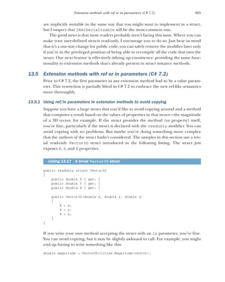 405
Extension methods with ref or in parameters (C# 7.2)
are implicitly mutable in the same way that you might want to implement in a struct,
but I suspect that IXmlSerializable will be the most common one.
The good news is that most readers probably aren’t facing this issue. Where you can
make your user-defined structs read-only, I encourage you to do so. Just bear in mind
that it’s a one-way change for public code; you can safely remove the modifier later only
if you’re in the privileged position of being able to recompile all the code that uses the
struct. Our next feature is effectively tidying up consistency: providing the same func-
tionality to extension methods that’s already present in struct instance methods.
13.5 Extension methods with ref or in parameters (C# 7.2)
Prior to C# 7.2, the first parameter in any extension method had to be a value param-
eter. This restriction is partially lifted in C# 7.2 to embrace the new ref-like semantics
more thoroughly.
13.5.1 Using ref/in parameters in extension methods to avoid copying
Suppose you have a large struct that you’d like to avoid copying around and a method
that computes a result based on the values of properties in that struct—the magnitude
of a 3D vector, for example. If the struct provides the method (or property) itself,
you’re fine, particularly if the struct is declared with the readonly modifier. You can
avoid copying with no problems. But maybe you’re doing something more complex
that the authors of the struct hadn’t considered. The samples in this section use a triv-
ial read-only Vector3D struct introduced in the following listing. The struct just
exposes X, Y, and Z properties.
public readonly struct Vector3D
{
public double X { get; }
public double Y { get; }
public double Z { get; }
public Vector3D(double x, double y, double z)
{
X = x;
Y = y;
Z = z;
}
}
If you write your own method accepting the struct with an in parameter, you’re fine.
You can avoid copying, but it may be slightly awkward to call. For example, you might
end up having to write something like this:
double magnitude = VectorUtilities.Magnitude(vector);
Listing 13.17 A trivial Vector3D struct
 