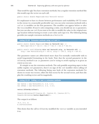 406 CHAPTER 13 Improving efficiency with more pass by reference
That would be ugly. You have extension methods, but a regular extension method like
this would copy the vector on each call:
public static double Magnitude(this Vector3D vector)
It’s unpleasant to have to choose between performance and readability. C# 7.2 comes
to the rescue in a reasonably predictable way: you can write extension methods with a
ref or in modifier on the first parameter. The modifier can appear before or after
the this modifier. If you’re only computing a value, you should use an in parameter,
but you can also use ref if you want to be able to modify the value in the original stor-
age location without having to create a new value and copy it in. The following listing
provides two sample extension methods on a Vector3D.
public static double Magnitude(this in Vector3D vec) =>
Math.Sqrt(vec.X * vec.X + vec.Y * vec.Y + vec.Z * vec.Z);
public static void OffsetBy(this ref Vector3D orig, in Vector3D off) =>
orig = new Vector3D(orig.X + off.X, orig.Y + off.Y, orig.Z + off.Z);
The parameter names are abbreviated more than I’m normally comfortable with to
avoid long-winded formatting in the book. Note that the second parameter in the
OffsetBy method is an in parameter; you’re trying to avoid copying to as great an
extent as you can.
It’s simple to use the extension methods. The only possibly surprising aspect is that
unlike regular ref parameters, there’s no sign of the ref modifier when calling ref
extension methods. The following listing uses both of the extension methods I’ve
shown to create two vectors, offset the first vector by the second vector, and then dis-
play the resulting vector and its magnitude.
var vector = new Vector3D(1.5, 2.0, 3.0);
var offset = new Vector3D(5.0, 2.5, -1.0);
vector.OffsetBy(offset);
Console.WriteLine($"({vector.X}, {vector.Y}, {vector.Z})");
Console.WriteLine(vector.Magnitude());
The output is as follows:
(6.5, 4.5, 2)
8.15475321515004
This shows that the call to OffsetBy modified the vector variable as you intended
it to.
Listing 13.18 Extension methods using ref and in
Listing 13.19 Calling ref and in extension methods
 