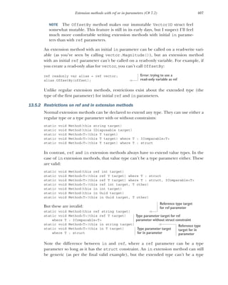 407
Extension methods with ref or in parameters (C# 7.2)
NOTE The OffsetBy method makes our immutable Vector3D struct feel
somewhat mutable. This feature is still in its early days, but I suspect I’ll feel
much more comfortable writing extension methods with initial in parame-
ters than with ref parameters.
An extension method with an initial in parameter can be called on a read-write vari-
able (as you’ve seen by calling vector.Magnitude()), but an extension method
with an initial ref parameter can’t be called on a read-only variable. For example, if
you create a read-only alias for vector, you can’t call OffsetBy:
ref readonly var alias = ref vector;
alias.OffsetBy(offset);
Unlike regular extension methods, restrictions exist about the extended type (the
type of the first parameter) for initial ref and in parameters.
13.5.2 Restrictions on ref and in extension methods
Normal extension methods can be declared to extend any type. They can use either a
regular type or a type parameter with or without constraints:
static void Method(this string target)
static void Method(this IDisposable target)
static void Method<T>(this T target)
static void Method<T>(this T target) where T : IComparable<T>
static void Method<T>(this T target) where T : struct
In contrast, ref and in extension methods always have to extend value types. In the
case of in extension methods, that value type can’t be a type parameter either. These
are valid:
static void Method(this ref int target)
static void Method<T>(this ref T target) where T : struct
static void Method<T>(this ref T target) where T : struct, IComparable<T>
static void Method<T>(this ref int target, T other)
static void Method(this in int target)
static void Method(this in Guid target)
static void Method<T>(this in Guid target, T other)
But these are invalid:
static void Method(this ref string target)
static void Method<T>(this ref T target)
where T : IComparable<T>
static void Method<T>(this in string target)
static void Method<T>(this in T target)
where T : struct
Note the difference between in and ref, where a ref parameter can be a type
parameter so long as it has the struct constraint. An in extension method can still
be generic (as per the final valid example), but the extended type can’t be a type
Error: trying to use a
read-only variable as ref
Reference type target
for ref parameter
Type parameter target for ref
parameter without struct constraint
Reference type
target for in
parameter
Type parameter target
for in parameter
 