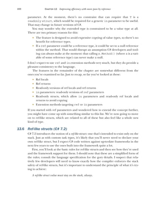 408 CHAPTER 13 Improving efficiency with more pass by reference
parameter. At the moment, there’s no constraint that can require that T is a
readonly struct, which would be required for a generic in parameter to be useful.
That may change in future versions of C#.
You may wonder why the extended type is constrained to be a value type at all.
There are two primary reasons for this:
 The feature is designed to avoid expensive copying of value types, so there’s no
benefit for reference types.
 If a ref parameter could be a reference type, it could be set to a null reference
within the method. That would disrupt an assumption C# developers and tool-
ing can always make at the moment: that calling x.Method() (where x is a vari-
able of some reference type) can never make x null.
I don’t expect to use ref and in extension methods very much, but they do provide a
pleasant consistency to the language.
The features in the remainder of the chapter are somewhat different from the
ones you’ve examined so far. Just to recap, so far you’ve looked at these:
 Ref locals
 Ref returns
 Read-only versions of ref locals and ref returns
 in parameters: read-only versions of ref parameters
 Read-only structs, which allow in parameters and read-only ref locals and
returns to avoid copying
 Extension methods targeting ref or in parameters
If you started with ref parameters and wondered how to extend the concept further,
you might have come up with something similar to this list. We’re now going to move
on to ref-like structs, which are related to all of these but also feel like a whole new
kind of type.
13.6 Ref-like structs (C# 7.2)
C# 7.2 introduces the notion of a ref-like struct: one that’s intended to exist only on the
stack. Just as with custom task types, it’s likely that you’ll never need to declare your
own ref-like struct, but I expect C# code written against up-to-date frameworks in the
next few years to use the ones built into the framework quite a lot.
First, you’ll look at the basic rules for ref-like structs and then see how they’re used
and the framework support for them. I should note that these are a simplified form of
the rules; consult the language specification for the gory details. I suspect that rela-
tively few developers will need to know exactly how the compiler enforces the stack
safety of ref-like structs, but it’s important to understand the principle of what it’s try-
ing to achieve:
A ref-like struct value must stay on the stack, always.
 