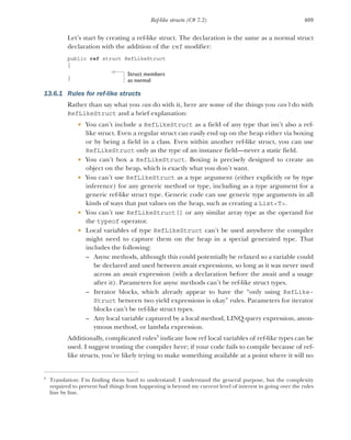 409
Ref-like structs (C# 7.2)
Let’s start by creating a ref-like struct. The declaration is the same as a normal struct
declaration with the addition of the ref modifier:
public ref struct RefLikeStruct
{
}
13.6.1 Rules for ref-like structs
Rather than say what you can do with it, here are some of the things you can’t do with
RefLikeStruct and a brief explanation:
 You can’t include a RefLikeStruct as a field of any type that isn’t also a ref-
like struct. Even a regular struct can easily end up on the heap either via boxing
or by being a field in a class. Even within another ref-like struct, you can use
RefLikeStruct only as the type of an instance field—never a static field.
 You can’t box a RefLikeStruct. Boxing is precisely designed to create an
object on the heap, which is exactly what you don’t want.
 You can’t use RefLikeStruct as a type argument (either explicitly or by type
inference) for any generic method or type, including as a type argument for a
generic ref-like struct type. Generic code can use generic type arguments in all
kinds of ways that put values on the heap, such as creating a List<T>.
 You can’t use RefLikeStruct[] or any similar array type as the operand for
the typeof operator.
 Local variables of type RefLikeStruct can’t be used anywhere the compiler
might need to capture them on the heap in a special generated type. That
includes the following:
– Async methods, although this could potentially be relaxed so a variable could
be declared and used between await expressions, so long as it was never used
across an await expression (with a declaration before the await and a usage
after it). Parameters for async methods can’t be ref-like struct types.
– Iterator blocks, which already appear to have the “only using RefLike-
Struct between two yield expressions is okay” rules. Parameters for iterator
blocks can’t be ref-like struct types.
– Any local variable captured by a local method, LINQ query expression, anon-
ymous method, or lambda expression.
Additionally, complicated rules3
indicate how ref local variables of ref-like types can be
used. I suggest trusting the compiler here; if your code fails to compile because of ref-
like structs, you’re likely trying to make something available at a point where it will no
3
Translation: I’m finding them hard to understand. I understand the general purpose, but the complexity
required to prevent bad things from happening is beyond my current level of interest in going over the rules
line by line.
Struct members
as normal
 