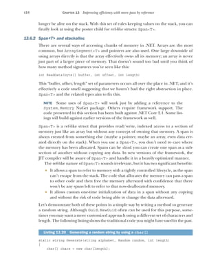 410 CHAPTER 13 Improving efficiency with more pass by reference
longer be alive on the stack. With this set of rules keeping values on the stack, you can
finally look at using the poster child for ref-like structs: Span<T>.
13.6.2 Span<T> and stackalloc
There are several ways of accessing chunks of memory in .NET. Arrays are the most
common, but ArraySegment<T> and pointers are also used. One large downside of
using arrays directly is that the array effectively owns all its memory; an array is never
just part of a larger piece of memory. That doesn’t sound too bad until you think of
how many method signatures you’ve seen like this:
int ReadData(byte[] buffer, int offset, int length)
This “buffer, offset, length” set of parameters occurs all over the place in .NET, and it’s
effectively a code smell suggesting that we haven’t had the right abstraction in place.
Span<T> and the related types aim to fix this.
NOTE Some uses of Span<T> will work just by adding a reference to the
System.Memory NuGet package. Others require framework support. The
code presented in this section has been built against .NET Core 2.1. Some list-
ings will build against earlier versions of the framework as well.
Span<T> is a ref-like struct that provides read/write, indexed access to a section of
memory just like an array but without any concept of owning that memory. A span is
always created from something else (maybe a pointer, maybe an array, even data cre-
ated directly on the stack). When you use a Span<T>, you don’t need to care where
the memory has been allocated. Spans can be sliced: you can create one span as a sub-
section of another without copying any data. In new versions of the framework, the
JIT compiler will be aware of Span<T> and handle it in a heavily optimized manner.
The ref-like nature of Span<T> sounds irrelevant, but it has two significant benefits:
 It allows a span to refer to memory with a tightly controlled lifecycle, as the span
can’t escape from the stack. The code that allocates the memory can pass a span
to other code and then free the memory afterward with confidence that there
won’t be any spans left to refer to that now-deallocated memory.
 It allows custom one-time initialization of data in a span without any copying
and without the risk of code being able to change the data afterward.
Let’s demonstrate both of these points in a simple way by writing a method to generate
a random string. Although Guid.NewGuid often can be used for this purpose, some-
times you may want a more customized approach using a different set of characters and
length. The following listing shows the traditional code you might have used in the past.
static string Generate(string alphabet, Random random, int length)
{
char[] chars = new char[length];
Listing 13.20 Generating a random string by using a char[]
 