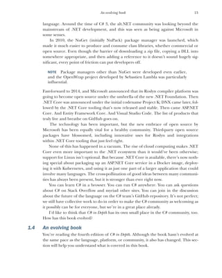 15
An evolving book
language. Around the time of C# 3, the alt.NET community was looking beyond the
mainstream of .NET development, and this was seen as being against Microsoft in
some senses.
In 2010, the NuGet (initially NuPack) package manager was launched, which
made it much easier to produce and consume class libraries, whether commercial or
open source. Even though the barrier of downloading a zip file, copying a DLL into
somewhere appropriate, and then adding a reference to it doesn’t sound hugely sig-
nificant, every point of friction can put developers off.
NOTE Package managers other than NuGet were developed even earlier,
and the OpenWrap project developed by Sebastien Lambla was particularly
influential.
Fast-forward to 2014, and Microsoft announced that its Roslyn compiler platform was
going to become open source under the umbrella of the new .NET Foundation. Then
.NET Core was announced under the initial codename Project K; DNX came later, fol-
lowed by the .NET Core tooling that’s now released and stable. Then came ASP.NET
Core. And Entity Framework Core. And Visual Studio Code. The list of products that
truly live and breathe on GitHub goes on.
The technology has been important, but the new embrace of open source by
Microsoft has been equally vital for a healthy community. Third-party open source
packages have blossomed, including innovative uses for Roslyn and integrations
within .NET Core tooling that just feel right.
None of this has happened in a vacuum. The rise of cloud computing makes .NET
Core even more important to the .NET ecosystem than it would’ve been otherwise;
support for Linux isn’t optional. But because .NET Core is available, there’s now noth-
ing special about packaging up an ASP.NET Core service in a Docker image, deploy-
ing it with Kubernetes, and using it as just one part of a larger application that could
involve many languages. The cross-pollination of good ideas between many communi-
ties has always been present, but it is stronger than ever right now.
You can learn C# in a browser. You can run C# anywhere. You can ask questions
about C# on Stack Overflow and myriad other sites. You can join in the discussion
about the future of the language on the C# team’s GitHub repository. It’s not perfect;
we still have collective work to do in order to make the C# community as welcoming as
it possibly can be for everyone, but we’re in a great place already.
I’d like to think that C# in Depth has its own small place in the C# community, too.
How has this book evolved?
1.4 An evolving book
You’re reading the fourth edition of C# in Depth. Although the book hasn’t evolved at
the same pace as the language, platform, or community, it also has changed. This sec-
tion will help you understand what is covered in this book.
 