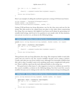 411
Ref-like structs (C# 7.2)
for (int i = 0; i < length; i++)
{
chars[i] = alphabet[random.Next(alphabet.Length)];
}
return new string(chars);
}
Here’s an example of calling the method to generate a string of 10 lowercase letters:
string alphabet = "abcdefghijklmnopqrstuvwxyz";
Random random = new Random();
Console.WriteLine(Generate(alphabet, random, 10));
Listing 13.20 performs two heap allocations: one for the char array and one for the
string. The data needs to be copied from one place to the other when constructing
the string. You can improve this slightly if you know you’ll always be generating rea-
sonably small strings, and if you’re in a position to use unsafe code. In that situation,
you can use stackalloc, as shown in the following listing.
unsafe static string Generate(string alphabet, Random random, int length)
{
char* chars = stackalloc char[length];
for (int i = 0; i < length; i++)
{
chars[i] = alphabet[random.Next(alphabet.Length)];
}
return new string(chars);
}
This performs only one heap allocation: the string. The temporary buffer is stack allo-
cated, but you need to use the unsafe modifier because you’re using a pointer.
Unsafe code takes me out of my comfort zone; although I’m reasonably confident that
this code is okay, I wouldn’t want to do anything much more complicated with point-
ers. There’s still the copy from the stack allocated buffer to the string, too.
The good news is that Span<T> also supports stackalloc without any need for
the unsafe modifier, as shown in the following listing. You don’t need the unsafe
modifier because you’re relying on the rules for ref-like structs to keep everything safe.
static string Generate(string alphabet, Random random, int length)
{
Span<char> chars = stackalloc char[length];
for (int i = 0; i < length; i++)
{
chars[i] = alphabet[random.Next(alphabet.Length)];
}
return new string(chars);
}
Listing 13.21 Generating a random string by using stackalloc and a pointer
Listing 13.22 Generating a random string by using stackalloc and a Span<char>
 