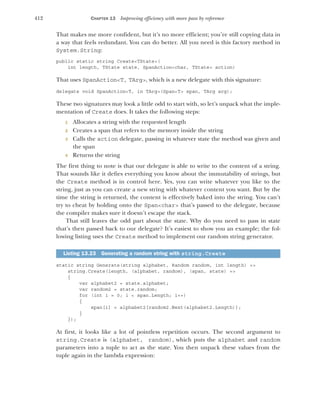 412 CHAPTER 13 Improving efficiency with more pass by reference
That makes me more confident, but it’s no more efficient; you’re still copying data in
a way that feels redundant. You can do better. All you need is this factory method in
System.String:
public static string Create<TState>(
int length, TState state, SpanAction<char, TState> action)
That uses SpanAction<T, TArg>, which is a new delegate with this signature:
delegate void SpanAction<T, in TArg>(Span<T> span, TArg arg);
These two signatures may look a little odd to start with, so let’s unpack what the imple-
mentation of Create does. It takes the following steps:
1 Allocates a string with the requested length
2 Creates a span that refers to the memory inside the string
3 Calls the action delegate, passing in whatever state the method was given and
the span
4 Returns the string
The first thing to note is that our delegate is able to write to the content of a string.
That sounds like it defies everything you know about the immutability of strings, but
the Create method is in control here. Yes, you can write whatever you like to the
string, just as you can create a new string with whatever content you want. But by the
time the string is returned, the content is effectively baked into the string. You can’t
try to cheat by holding onto the Span<char> that’s passed to the delegate, because
the compiler makes sure it doesn’t escape the stack.
That still leaves the odd part about the state. Why do you need to pass in state
that’s then passed back to our delegate? It’s easiest to show you an example; the fol-
lowing listing uses the Create method to implement our random string generator.
static string Generate(string alphabet, Random random, int length) =>
string.Create(length, (alphabet, random), (span, state) =>
{
var alphabet2 = state.alphabet;
var random2 = state.random;
for (int i = 0; i < span.Length; i++)
{
span[i] = alphabet2[random2.Next(alphabet2.Length)];
}
});
At first, it looks like a lot of pointless repetition occurs. The second argument to
string.Create is (alphabet, random), which puts the alphabet and random
parameters into a tuple to act as the state. You then unpack these values from the
tuple again in the lambda expression:
Listing 13.23 Generating a random string with string.Create
 