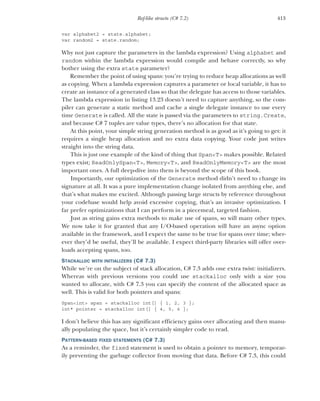 413
Ref-like structs (C# 7.2)
var alphabet2 = state.alphabet;
var random2 = state.random;
Why not just capture the parameters in the lambda expression? Using alphabet and
random within the lambda expression would compile and behave correctly, so why
bother using the extra state parameter?
Remember the point of using spans: you’re trying to reduce heap allocations as well
as copying. When a lambda expression captures a parameter or local variable, it has to
create an instance of a generated class so that the delegate has access to those variables.
The lambda expression in listing 13.23 doesn’t need to capture anything, so the com-
piler can generate a static method and cache a single delegate instance to use every
time Generate is called. All the state is passed via the parameters to string.Create,
and because C# 7 tuples are value types, there’s no allocation for that state.
At this point, your simple string generation method is as good as it’s going to get: it
requires a single heap allocation and no extra data copying. Your code just writes
straight into the string data.
This is just one example of the kind of thing that Span<T> makes possible. Related
types exist; ReadOnlySpan<T>, Memory<T>, and ReadOnlyMemory<T> are the most
important ones. A full deep-dive into them is beyond the scope of this book.
Importantly, our optimization of the Generate method didn’t need to change its
signature at all. It was a pure implementation change isolated from anything else, and
that’s what makes me excited. Although passing large structs by reference throughout
your codebase would help avoid excessive copying, that’s an invasive optimization. I
far prefer optimizations that I can perform in a piecemeal, targeted fashion.
Just as string gains extra methods to make use of spans, so will many other types.
We now take it for granted that any I/O-based operation will have an async option
available in the framework, and I expect the same to be true for spans over time; wher-
ever they’d be useful, they’ll be available. I expect third-party libraries will offer over-
loads accepting spans, too.
STACKALLOC WITH INITIALIZERS (C# 7.3)
While we’re on the subject of stack allocation, C# 7.3 adds one extra twist: initializers.
Whereas with previous versions you could use stackalloc only with a size you
wanted to allocate, with C# 7.3 you can specify the content of the allocated space as
well. This is valid for both pointers and spans:
Span<int> span = stackalloc int[] { 1, 2, 3 };
int* pointer = stackalloc int[] { 4, 5, 6 };
I don’t believe this has any significant efficiency gains over allocating and then manu-
ally populating the space, but it’s certainly simpler code to read.
PATTERN-BASED FIXED STATEMENTS (C# 7.3)
As a reminder, the fixed statement is used to obtain a pointer to memory, temporar-
ily preventing the garbage collector from moving that data. Before C# 7.3, this could
 