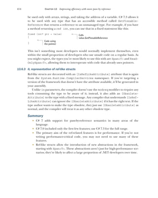 414 CHAPTER 13 Improving efficiency with more pass by reference
be used only with arrays, strings, and taking the address of a variable. C# 7.3 allows it
to be used with any type that has an accessible method called GetPinnable-
Reference that returns a reference to an unmanaged type. For example, if you have
a method returning a ref int, you can use that in a fixed statement like this:
fixed (int* ptr = value)
{
}
This isn’t something most developers would normally implement themselves, even
within the small proportion of developers who use unsafe code on a regular basis. As
you might expect, the types you’re most likely to use this with are Span<T> and Read-
OnlySpan<T>, allowing them to interoperate with code that already uses pointers.
13.6.3 IL representation of ref-like structs
Ref-like structs are decorated with an [IsRefLikeAttribute] attribute that is again
from the System.Runtime.CompilerServices namespace. If you’re targeting a
version of the framework that doesn’t have the attribute available, it’ll be generated in
your assembly.
Unlike in parameters, the compiler doesn’t use the modreq modifier to require any
tools consuming the type to be aware of it; instead, it also adds an [Obsolete-
Attribute] to the type with a fixed message. Any compiler that understands [IsRef-
LikeAttribute] can ignore the [ObsoleteAttribute] if it has the right text. If the
type author wants to make the type obsolete, they just use [ObsoleteAttribute] as
normal, and the compiler will treat it as any other obsolete type.
Summary
 C# 7 adds support for pass-by-reference semantics in many areas of the
language.
 C# 7.0 included only the first few features; use C# 7.3 for the full range.
 The primary aim of the ref-related features is for performance. If you’re not
writing performance-critical code, you may not need to use many of these
features.
 Ref-like structs allow the introduction of new abstractions in the framework,
starting with Span<T>. These abstractions aren’t just for high-performance sce-
narios; they’re likely to affect a large proportion of .NET developers over time.
Calls
value.GetPinnableReference
Code using
the pointer
 