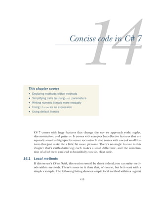 415
Concise code in C# 7
C# 7 comes with large features that change the way we approach code: tuples,
deconstruction, and patterns. It comes with complex but effective features that are
squarely aimed at high-performance scenarios. It also comes with a set of small fea-
tures that just make life a little bit more pleasant. There’s no single feature in this
chapter that’s earth-shattering; each makes a small difference, and the combina-
tion of all of them can lead to beautifully concise, clear code.
14.1 Local methods
If this weren’t C# in Depth, this section would be short indeed; you can write meth-
ods within methods. There’s more to it than that, of course, but let’s start with a
simple example. The following listing shows a simple local method within a regular
This chapter covers
 Declaring methods within methods
 Simplifying calls by using out parameters
 Writing numeric literals more readably
 Using throw as an expression
 Using default literals
 