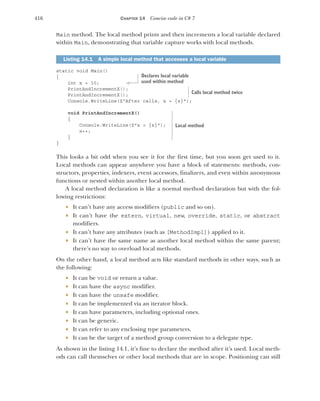 416 CHAPTER 14 Concise code in C# 7
Main method. The local method prints and then increments a local variable declared
within Main, demonstrating that variable capture works with local methods.
static void Main()
{
int x = 10;
PrintAndIncrementX();
PrintAndIncrementX();
Console.WriteLine($"After calls, x = {x}");
void PrintAndIncrementX()
{
Console.WriteLine($"x = {x}");
x++;
}
}
This looks a bit odd when you see it for the first time, but you soon get used to it.
Local methods can appear anywhere you have a block of statements: methods, con-
structors, properties, indexers, event accessors, finalizers, and even within anonymous
functions or nested within another local method.
A local method declaration is like a normal method declaration but with the fol-
lowing restrictions:
 It can’t have any access modifiers (public and so on).
 It can’t have the extern, virtual, new, override, static, or abstract
modifiers.
 It can’t have any attributes (such as [MethodImpl]) applied to it.
 It can’t have the same name as another local method within the same parent;
there’s no way to overload local methods.
On the other hand, a local method acts like standard methods in other ways, such as
the following:
 It can be void or return a value.
 It can have the async modifier.
 It can have the unsafe modifier.
 It can be implemented via an iterator block.
 It can have parameters, including optional ones.
 It can be generic.
 It can refer to any enclosing type parameters.
 It can be the target of a method group conversion to a delegate type.
As shown in the listing 14.1, it’s fine to declare the method after it’s used. Local meth-
ods can call themselves or other local methods that are in scope. Positioning can still
Listing 14.1 A simple local method that accesses a local variable
Declares local variable
used within method
Calls local method twice
Local method
 