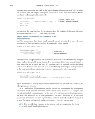 418 CHAPTER 14 Concise code in C# 7
language to require that any calls to the method occur after the variable’s declaration,
for example, but it’s simpler to require all access to occur after declaration. Here’s
another trivial example of invalid code:
static void Invalid()
{
void PrintI() => Console.WriteLine(i);
int i = 10;
PrintI();
}
Just moving the local method declaration to after the variable declaration (whether
before or after the PrintI() call) fixes the error.
A LOCAL METHOD CAN’T CAPTURE REF PARAMETERS OF THE
ENCLOSING METHOD
Just like anonymous functions, local methods aren’t permitted to use reference
parameters of their enclosing method. For example, this is invalid:
static void Invalid(ref int p)
{
PrintAndIncrementP();
void PrintAndIncrementP() =>
Console.WriteLine(p++);
}
The reason for this prohibition for anonymous functions is that the created delegate
might outlive the variable being captured. In most cases, this reason wouldn’t apply to
local methods, but as you’ll see later, it’s possible for local methods to have the same
kind of issue. In most cases, you can work around this by declaring an extra parameter
in the local method and passing the reference parameter by reference again:
static void Valid(ref int p)
{
PrintAndIncrement(ref p);
void PrintAndIncrement(ref int x) => Console.WriteLine(x++);
}
If you don’t need to modify the parameter within the local method, you can make it a
value parameter instead.
As a corollary of this restriction (again, mirroring a restriction for anonymous
functions), local methods declared within structs can’t access this. Imagine that
this is an implicit extra parameter at the start of every instance method’s parameter
list. For class methods, it’s a value parameter; for struct methods, it’s a reference
parameter. Therefore, you can capture this in local methods in classes but not in
structs. The same workaround applies as for other reference parameters.
NOTE I’ve provided an example in the source code accompanying the book
in LocalMethodUsingThisInStruct.cs.
CS0841: Can’t use local
variable i before it’s declared
Invalid access to
reference parameter
 