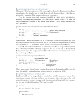 419
Local methods
LOCAL METHODS INTERACT WITH DEFINITE ASSIGNMENT
The rules of definite assignment in C# are complicated, and local methods complicate
them further. The simplest way to think about it is as if the method were inlined at any
point where it’s called. That impacts assignment in two ways.
First, if a method that reads a captured variable is called before it’s definitely
assigned, that causes a compile-time error. Here’s an example that tries to print the
value of a captured variable in two places: once before it’s been assigned a value and
once afterward:
static void AttemptToReadNotDefinitelyAssignedVariable()
{
int i;
void PrintI() => Console.WriteLine(i);
PrintI();
i = 10;
PrintI();
}
Notice that it’s the location of the call to PrintI that causes the error here; the loca-
tion of the method declaration itself is fine. If you move the assignment to i before
any calls to PrintI(), that’s fine, even if it’s still after the declaration of PrintI().
Second, if a local method writes to a captured variable in all possible execution
flows, the variable will be definitely assigned at the end of any call to that method.
Here’s an example that assigns a value within a local method but then reads it within
the containing method:
static void DefinitelyAssignInMethod()
{
int i;
AssignI();
Console.WriteLine(i);
void AssignI() => i = 10;
}
There are a couple of final points to make about local methods and variables, but this
time the variables under discussion are not captured variables but fields.
LOCAL METHODS CAN’T ASSIGN READ-ONLY FIELDS
Read-only fields can be assigned values only in field initializers or constructors. That
rule doesn’t change with local methods, but it’s made a little stricter: even if a local
method is declared within a constructor, it doesn’t count as being inside the construc-
tor in terms of field initialization. This code is invalid:
class Demo
{
private readonly int value;
public Demo()
{
AssignValue();
CS0165: Use of unassigned
local variable ‘i’
No error: i is
definitely assigned here.
Call to the method makes
i definitely assigned. So it’s fine to
print it out.
Method performs
the assignment.
 