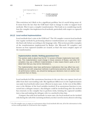 420 CHAPTER 14 Concise code in C# 7
void AssignValue()
{
value = 10;
}
}
}
This restriction isn’t likely to be a significant problem, but it’s worth being aware of.
It stems from the fact that the CLR hasn’t had to change in order to support local
methods. They’re just a compiler transformation. This leads us to considering exactly
how the compiler does implement local methods, particularly with respect to captured
variables.
14.1.2 Local method implementations
Local methods don’t exist at the CLR level.2
The C# compiler converts local methods
into regular methods by performing whatever transformations are required to make
the final code behave according to the language rules. This section provides examples
of the transformations implemented by Roslyn (the Microsoft C# compiler) and
focuses on how captured variables are treated, as that’s the most complex aspect of
the transformation.
Local methods feel like anonymous functions in the way they can capture local vari-
ables from their surrounding code. But significant differences in the implementation
can make local methods rather more efficient in many cases. At the root of this differ-
ence is the lifetime of the local variables involved. If an anonymous function is con-
verted into a delegate instance, that delegate could be invoked long after the method
has returned, so the compiler has to perform tricks, hoisting the captured variables
into a class and making the delegate refer to a method in that class.
Compare that with local methods: in most cases, the local method can be invoked
only during the call of the enclosing method; you don’t need to worry about it referring
2
If a C# compiler were to target an environment where local methods did exist, all of the information in this
section would probably be irrelevant for that compiler.
Implementation details: Nothing guaranteed here
This section really is about how the C# 7.0 version of Roslyn implements local meth-
ods. This implementation could change in future versions of Roslyn, and other C#
compilers may use a different implementation. It also means there’s quite a lot of
detail here that you may not be interested in.
The implementation does have performance implications that may affect how com-
fortable you are with using local methods in performance-sensitive code. But as with
all performance matters, you should be basing your decisions more on careful mea-
surement than on theory.
Invalid assignment
to read-only field
 
