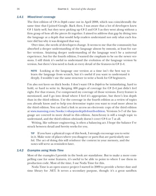 16 CHAPTER 1 Survival of the sharpest
1.4.1 Mixed-level coverage
The first edition of C# in Depth came out in April 2008, which was coincidentally the
same time that I joined Google. Back then, I was aware that a lot of developers knew
C# 1 fairly well, but they were picking up C# 2 and C# 3 as they went along without a
firm grasp of how all the pieces fit together. I aimed to address that gap by diving into
the language at a depth that would help readers understand not only what each fea-
ture did but why it was designed that way.
Over time, the needs of developers change. It seems to me that the community has
absorbed a deeper understanding of the language almost by osmosis, at least for ear-
lier versions. Attaining deeper understanding of the language won’t be a universal
experience, but for the fourth edition, I wanted the emphasis to be on the newer ver-
sions. I still think it’s useful to understand the evolution of the language version by
version, but there’s less need to look at every detail of the features in C# 2–4.
NOTE Looking at the language one version at a time isn’t the best way to
learn the language from scratch, but it’s useful if you want to understand it
deeply. I wouldn’t use the same structure to write a book for C# beginners.
I’m also not keen on thick books. I don’t want C# in Depth to be intimidating, hard to
hold, or hard to write in. Keeping 400 pages of coverage for C# 2–4 just didn’t feel
right. For that reason, I’ve compressed my coverage of those versions. Every feature is
mentioned, and I go into detail where I feel it’s appropriate, but there’s less depth
than in the third edition. Use the coverage in the fourth edition as a review of topics
you already know and to help you determine topics you want to read more about in
the third edition. You can find a link to access an electronic copy of the third edition
at www.manning.com/books/c-sharp-in-depth-fourth-edition. Versions 5–7 of the lan-
guage are covered in more detail in this edition. Asynchrony is still a tough topic to
understand, and the third edition obviously doesn’t cover C# 6 or 7 at all.
Writing, like software engineering, is often a balancing act. I hope the balance I’ve
struck between detail and brevity works for you.
TIP If you have a physical copy of this book, I strongly encourage you to write
in it. Make note of places where you disagree or parts that are particularly use-
ful. The act of doing this will reinforce the content in your memory, and the
notes will serve as reminders later.
1.4.2 Examples using Noda Time
Most of the examples I provide in the book are standalone. But to make a more com-
pelling case for some features, it’s useful to be able to point to where I use them in
production code. Most of the time, I use Noda Time for this.
Noda Time is an open source project I started in 2009 to provide a better date and
time library for .NET. It serves a secondary purpose, though: it’s a great sandbox
 