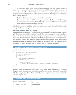 422 CHAPTER 14 Concise code in C# 7
The important point about generating this struct is that the transformation is
almost free in terms of performance: all the local variables that would’ve been on the
stack before are still on the stack; they are just bunched together in a struct so that
they can be passed by reference to the generated method. Passing the struct by refer-
ence has two benefits:
 It allows the local method to modify the local variables.
 However many local variables are captured, calling the local method is cheap.
(Compare that with passing them all by value, which would mean creating a sec-
ond copy of each captured local variable.)
All of this without any garbage being generated on the heap. Hooray! Now let’s make
things a little more complex.
CAPTURING VARIABLES IN MULTIPLE SCOPES
In an anonymous function, if local variables are captured from multiple scopes, multi-
ple classes are generated with a field in each class representing the inner scope hold-
ing a reference to an instance of the class representing the outer scope. That wouldn’t
work with the struct approach for local methods that you just saw because of the copy-
ing involved. Instead, the compiler generates one struct for each scope containing a
captured variable and uses a separate parameter for each scope. The following listing
deliberately creates two scopes, so we can see how the compiler handles it.
static void Main()
{
DateTime now = DateTime.UtcNow;
int hour = now.Hour;
if (hour > 5)
{
int minute = now.Minute;
PrintValues();
void PrintValues() =>
Console.WriteLine($"hour = {hour}; minute = {minute}");
}
}
I used a simple if statement to introduce a new scope rather than a for or foreach
loop, because this made the translation simpler to represent reasonably accurately.
The following listing shows the compiler how the compiler translates the local meth-
ods into regular ones.
struct OuterScope
{
public int hour;
}
Listing 14.4 Capturing variables from multiple scopes
Listing 14.5 What Roslyn does with listing 14.4
Generated struct
for outer scope
 