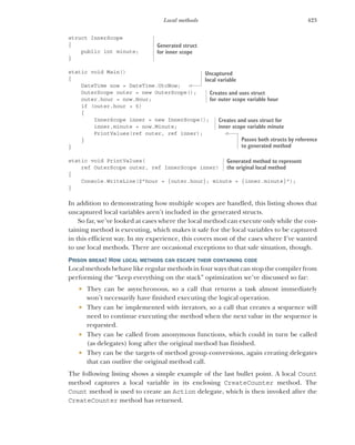 423
Local methods
struct InnerScope
{
public int minute;
}
static void Main()
{
DateTime now = DateTime.UtcNow;
OuterScope outer = new OuterScope();
outer.hour = now.Hour;
if (outer.hour > 5)
{
InnerScope inner = new InnerScope();
inner.minute = now.Minute;
PrintValues(ref outer, ref inner);
}
}
static void PrintValues(
ref OuterScope outer, ref InnerScope inner)
{
Console.WriteLine($"hour = {outer.hour}; minute = {inner.minute}");
}
In addition to demonstrating how multiple scopes are handled, this listing shows that
uncaptured local variables aren’t included in the generated structs.
So far, we’ve looked at cases where the local method can execute only while the con-
taining method is executing, which makes it safe for the local variables to be captured
in this efficient way. In my experience, this covers most of the cases where I’ve wanted
to use local methods. There are occasional exceptions to that safe situation, though.
PRISON BREAK! HOW LOCAL METHODS CAN ESCAPE THEIR CONTAINING CODE
Local methods behave like regular methods in four ways that can stop the compiler from
performing the “keep everything on the stack” optimization we’ve discussed so far:
 They can be asynchronous, so a call that returns a task almost immediately
won’t necessarily have finished executing the logical operation.
 They can be implemented with iterators, so a call that creates a sequence will
need to continue executing the method when the next value in the sequence is
requested.
 They can be called from anonymous functions, which could in turn be called
(as delegates) long after the original method has finished.
 They can be the targets of method group conversions, again creating delegates
that can outlive the original method call.
The following listing shows a simple example of the last bullet point. A local Count
method captures a local variable in its enclosing CreateCounter method. The
Count method is used to create an Action delegate, which is then invoked after the
CreateCounter method has returned.
Generated struct
for inner scope
Uncaptured
local variable
Creates and uses struct
for outer scope variable hour
Creates and uses struct for
inner scope variable minute
Passes both structs by reference
to generated method
Generated method to represent
the original local method
 