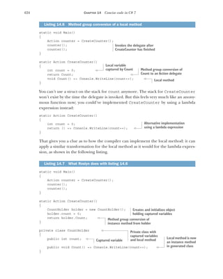 424 CHAPTER 14 Concise code in C# 7
static void Main()
{
Action counter = CreateCounter();
counter();
counter();
}
static Action CreateCounter()
{
int count = 0;
return Count;
void Count() => Console.WriteLine(count++);
}
You can’t use a struct on the stack for count anymore. The stack for CreateCounter
won’t exist by the time the delegate is invoked. But this feels very much like an anony-
mous function now; you could’ve implemented CreateCounter by using a lambda
expression instead:
static Action CreateCounter()
{
int count = 0;
return () => Console.WriteLine(count++);
}
That gives you a clue as to how the compiler can implement the local method: it can
apply a similar transformation for the local method as it would for the lambda expres-
sion, as shown in the following listing.
static void Main()
{
Action counter = CreateCounter();
counter();
counter();
}
static Action CreateCounter()
{
CountHolder holder = new CountHolder();
holder.count = 0;
return holder.Count;
}
private class CountHolder
{
public int count;
public void Count() => Console.WriteLine(count++);
}
Listing 14.6 Method group conversion of a local method
Listing 14.7 What Roslyn does with listing 14.6
Invokes the delegate after
CreateCounter has finished
Local variable
captured by Count Method group conversion of
Count to an Action delegate
Local method
Alternative implementation
using a lambda expression
Creates and initializes object
holding captured variables
Method group conversion of
instance method from holder
Private class with
captured variables
and local method
Captured variable
Local method is now
an instance method
in generated class
 