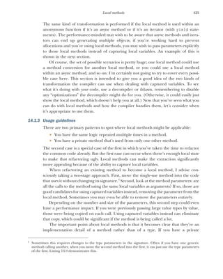 425
Local methods
The same kind of transformation is performed if the local method is used within an
anonymous function if it’s an async method or if it’s an iterator (with yield state-
ments). The performance-minded may wish to be aware that async methods and itera-
tors can end up generating multiple objects; if you’re working hard to prevent
allocations and you’re using local methods, you may wish to pass parameters explicitly
to those local methods instead of capturing local variables. An example of this is
shown in the next section.
Of course, the set of possible scenarios is pretty huge; one local method could use
a method conversion for another local method, or you could use a local method
within an async method, and so on. I’m certainly not going to try to cover every possi-
ble case here. This section is intended to give you a good idea of the two kinds of
transformation the compiler can use when dealing with captured variables. To see
what it’s doing with your code, use a decompiler or ildasm, remembering to disable
any “optimizations” the decompiler might do for you. (Otherwise, it could easily just
show the local method, which doesn’t help you at all.) Now that you’ve seen what you
can do with local methods and how the compiler handles them, let’s consider when
it’s appropriate to use them.
14.1.3 Usage guidelines
There are two primary patterns to spot where local methods might be applicable:
 You have the same logic repeated multiple times in a method.
 You have a private method that’s used from only one other method.
The second case is a special case of the first in which you’ve taken the time to refactor
the common code already. But the first case can occur when there’s enough local state
to make that refactoring ugly. Local methods can make the extraction significantly
more appealing because of the ability to capture local variables.
When refactoring an existing method to become a local method, I advise con-
sciously taking a two-stage approach. First, move the single-use method into the code
that uses it without changing its signature.3
Second, look at the method parameters: are
all the calls to the method using the same local variables as arguments? If so, those are
good candidates for using captured variables instead, removing the parameter from the
local method. Sometimes you may even be able to remove the parameters entirely.
Depending on the number and size of the parameters, this second step could even
have a performance impact. If you were previously passing large value types by value,
those were being copied on each call. Using captured variables instead can eliminate
that copy, which could be significant if the method is being called a lot.
The important point about local methods is that it becomes clear that they’re an
implementation detail of a method rather than of a type. If you have a private
3
Sometimes this requires changes to the type parameters in the signature. Often if you have one generic
method calling another, when you move the second method into the first, it can just use the type parameters
of the first. Listing 14.9 demonstrates this.
 