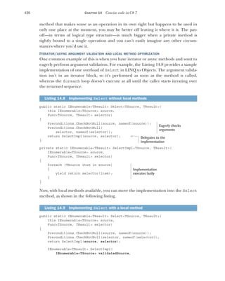 426 CHAPTER 14 Concise code in C# 7
method that makes sense as an operation in its own right but happens to be used in
only one place at the moment, you may be better off leaving it where it is. The pay-
off—in terms of logical type structure—is much bigger when a private method is
tightly bound to a single operation and you can’t easily imagine any other circum-
stances where you’d use it.
ITERATOR/ASYNC ARGUMENT VALIDATION AND LOCAL METHOD OPTIMIZATION
One common example of this is when you have iterator or async methods and want to
eagerly perform argument validation. For example, the Listing 14.8 provides a sample
implementation of one overload of Select in LINQ to Objects. The argument valida-
tion isn’t in an iterator block, so it’s performed as soon as the method is called,
whereas the foreach loop doesn’t execute at all until the caller starts iterating over
the returned sequence.
public static IEnumerable<TResult> Select<TSource, TResult>(
this IEnumerable<TSource> source,
Func<TSource, TResult> selector)
{
Preconditions.CheckNotNull(source, nameof(source));
Preconditions.CheckNotNull(
selector, nameof(selector));
return SelectImpl(source, selector);
}
private static IEnumerable<TResult> SelectImpl<TSource, TResult>(
IEnumerable<TSource> source,
Func<TSource, TResult> selector)
{
foreach (TSource item in source)
{
yield return selector(item);
}
}
Now, with local methods available, you can move the implementation into the Select
method, as shown in the following listing.
public static IEnumerable<TResult> Select<TSource, TResult>(
this IEnumerable<TSource> source,
Func<TSource, TResult> selector)
{
Preconditions.CheckNotNull(source, nameof(source));
Preconditions.CheckNotNull(selector, nameof(selector));
return SelectImpl(source, selector);
IEnumerable<TResult> SelectImpl(
IEnumerable<TSource> validatedSource,
Listing 14.8 Implementing Select without local methods
Listing 14.9 Implementing Select with a local method
Eagerly checks
arguments
Delegates to the
implementation
Implementation
executes lazily
 