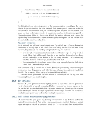 427
Out variables
Func<TSource, TResult> validatedSelector)
{
foreach (TSource item in validatedSource)
{
yield return validatedSelector(item);
}
}
}
I’ve highlighted one interesting aspect of the implementation: you still pass the (now-
validated) parameters into the local method. This isn’t required; you could make the
local method parameterless and just use the captured source and selector vari-
ables, but it’s a performance tweak—it reduces the number of allocations required. Is
this performance difference important? Would the version using variable capture be
significantly more readable? Answers to both questions depend on the context and
are likely to be somewhat subjective.
READABILITY SUGGESTIONS
Local methods are still new enough to me that I’m slightly wary of them. I’m erring
on the side of leaving code as it is rather than refactoring toward local methods at the
moment. In particular, I’m avoiding using the following two features:
 Even though you can declare a local method within the scope of a loop or other
block, I find that odd to read. I prefer to use local methods only when I can
declare them right at the bottom of the enclosing method. I can’t capture any
variables declared within loops, but I’m okay with that.
 You can declare local methods within other local methods, but that feels like a
rabbit hole I’d rather not go down.
Your tastes may vary, of course, but as always, I caution against using a new feature just
because you can. (Experiment with it for the sake of experimentation, certainly, but
don’t let the new shiny things lure you into sacrificing readability.)
Time for some good news: the first feature of this chapter was the big one. The
remaining features are much simpler.
14.2 Out variables
Before C# 7, out parameters were slightly painful to work with. An out parameter
required a variable to already be declared before you could use it as an argument for
the parameter. Because declarations are separate statements, this meant that in some
places where you wanted a single expression—initializing a variable, for example—
you had to reorganize your code to have multiple statements.
14.2.1 Inline variable declarations for out parameters
C# 7 removes this pain point by allowing new variables to be declared within the
method invocation itself. As a trivial example, consider a method that takes textual
input, attempts to parse it as an integer using int.TryParse, and then returns either
 